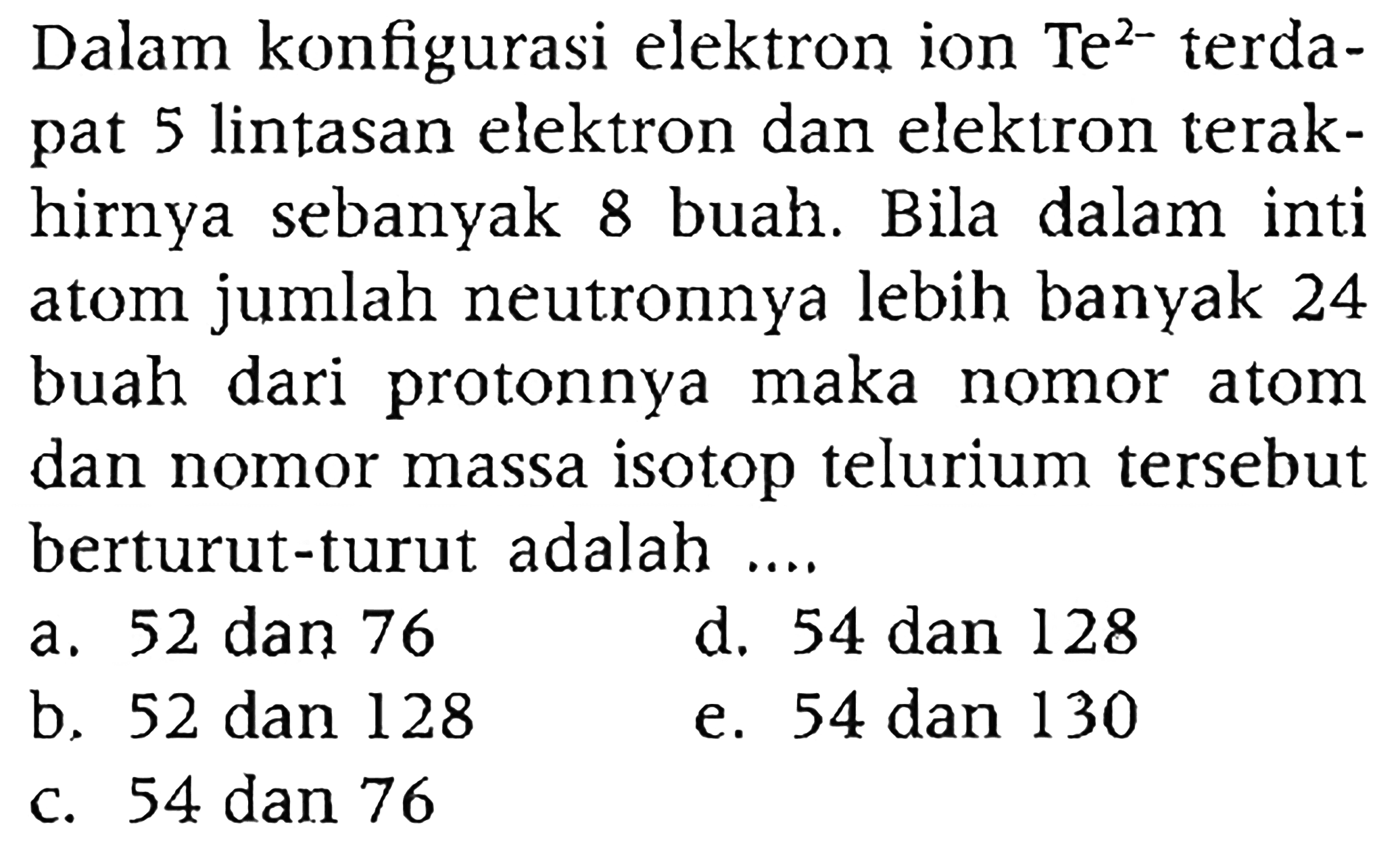 Dalam konfigurasi elektron ion Te^(2-) terdapat 5 lintasan elektron dan elektron terakhirnya sebanyak 8 buah. Bila dalam inti atom jumlah neutronnya lebih banyak 24 buah dari protonnya maka nomor atom dan nomor massa isotop telurium tersebut berturut-turut adalah ....
