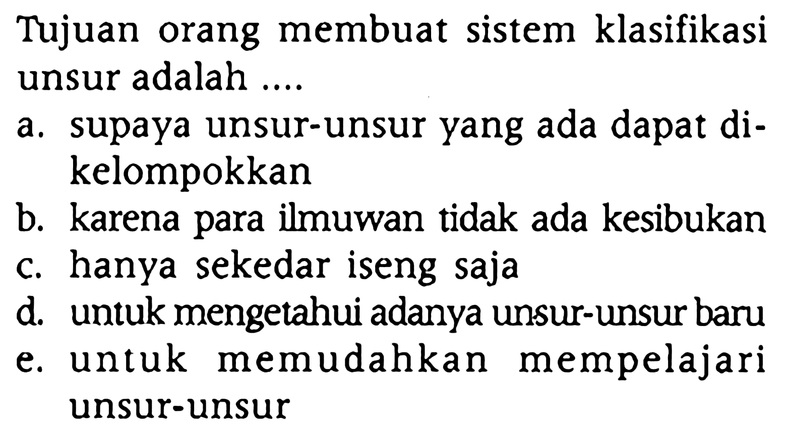 Tujuan orang membuat sistem klasifikasi unsur adalah ....
a. supaya unsur-unsur yang ada dapat dikelompokkan
b. karena para ilmuwan tidak ada kesibukan
c. hanya sekedar iseng saja
d. untuk mengetahui adanya unsur-unsur baru
e. untuk memudahkan mempelajari unsur-unsur