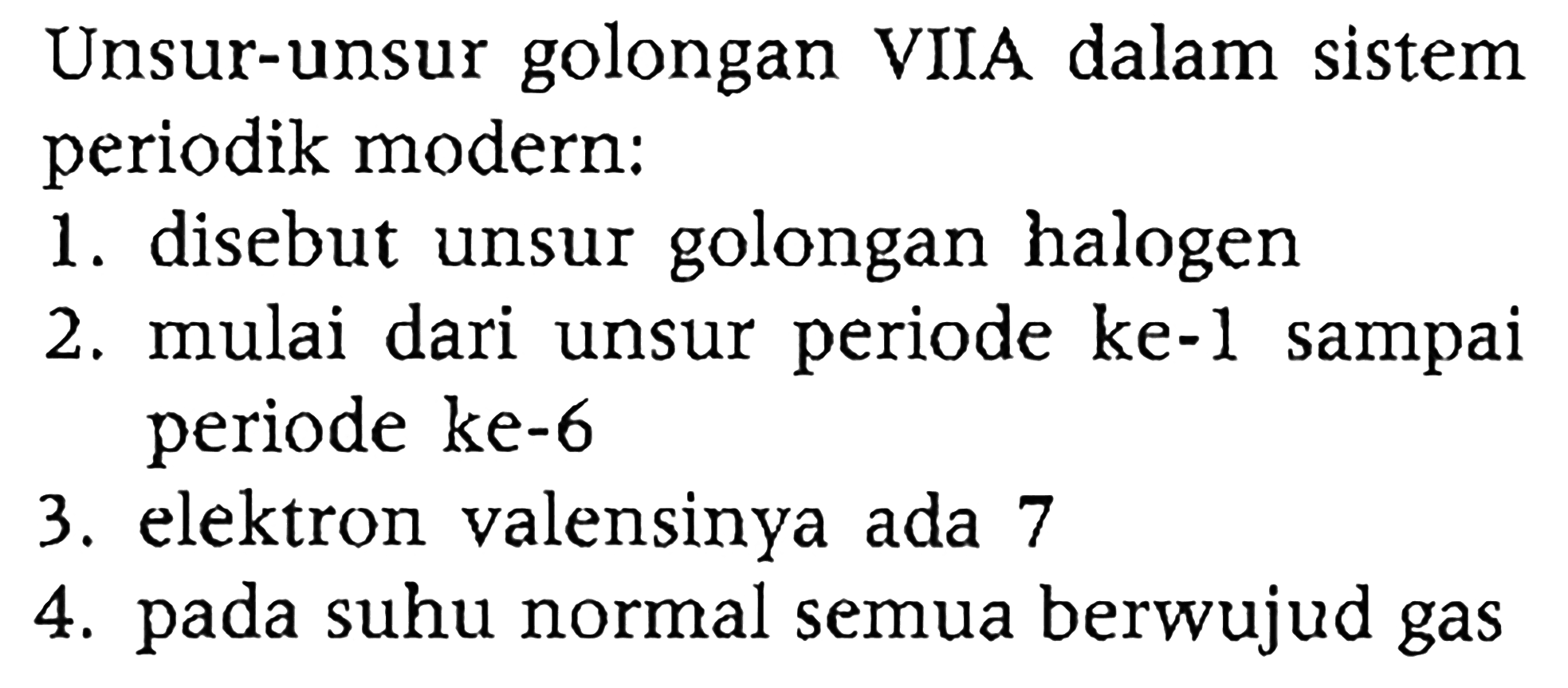 Unsur-unsur golongan VIIA dalam sistem periodik modern:
1. disebut unsur golongan halogen
2. mulai dari unsur periode ke-l sampai periode ke-6
3. elektron valensinya ada 7
4. pada suhu normal semua berwujud gas