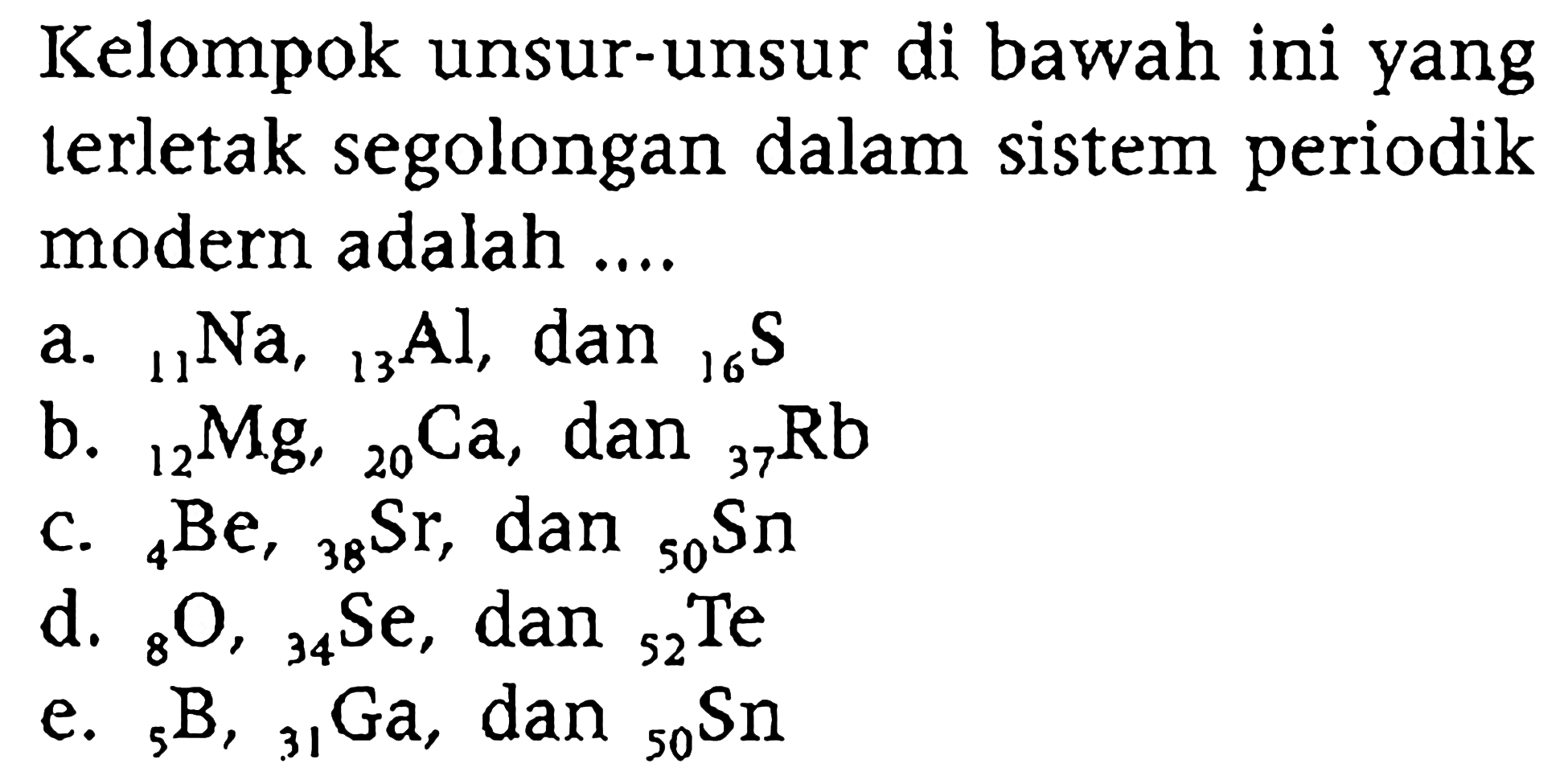 Kelompok unsur-unsur di bawah ini yang terletak segolongan dalam sistem periodik modern adalah ....
a.  11 Na, 13 Al, dan 16 S 
b.  12 Mg, 20 Ca , dan 37 Rb 
c.  4 Be, 38 Sr , dan 50 Sn 
d.  8 O, 34 Se , dan 52 Te 
e.  5 B, 31 Ga , dan 50 Sn 