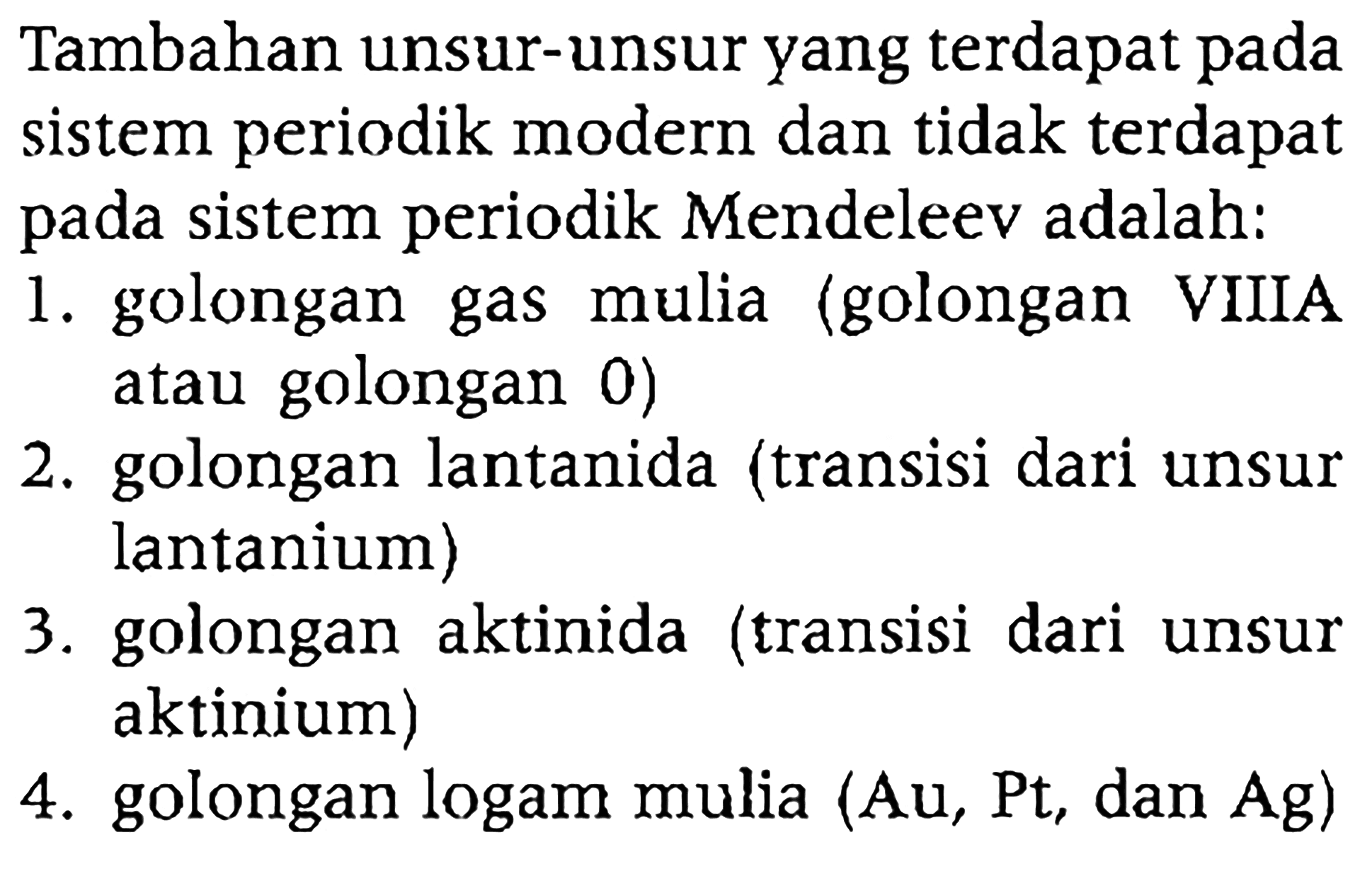 Tambahan unsur-unsur yang terdapat pada sistem periodik modern dan tidak terdapat pada sistem periodik Mendeleev adalah:
1. golongan gas mulia (golongan VIIIA atau golongan 0 )
2. golongan lantanida (transisi dari unsur lantanium)
3. golongan aktinida (transisi dari unsur aktinium)
4. golongan logam mulia (Au, Pt, dan Ag)