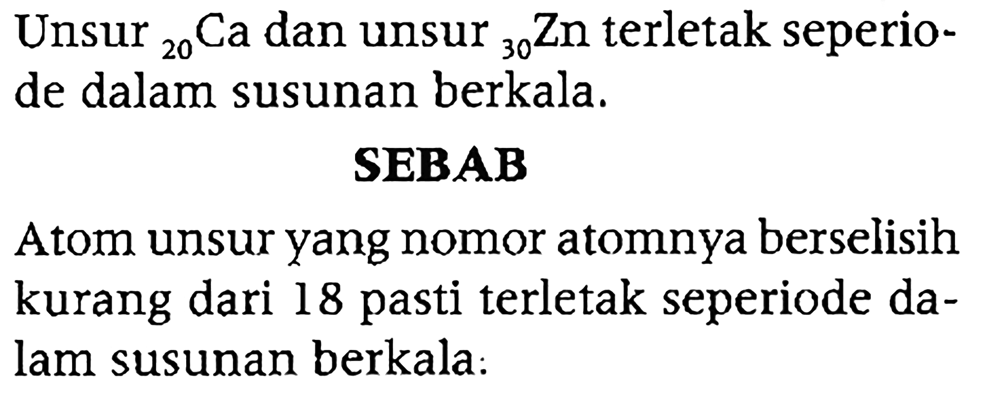 Unsur 20 Ca dan unsur 30 Zn terletak seperiode dalam susunan berkala.
SEBAB
Atom unsur yang nomor atomnya berselisih kurang dari 18 pasti terletak seperiode dalam susunan berkala: