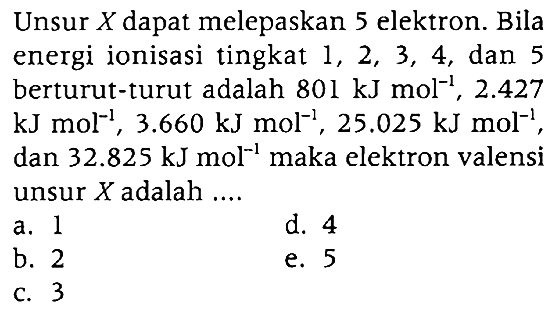 Unsur X dapat melepaskan 5 elektron. Bila energi ionisasi tingkat  1,2,3,4 , dan 5 berturut-turut adalah 801 kJ mol^(-1), 2.427  kJ mol^(-1), 3.660 kJ mol^(-1), 25.025 kJ mol^(-1) , dan  32.825 kJ mol^(-1) maka elektron valensi unsur  X  adalah ....