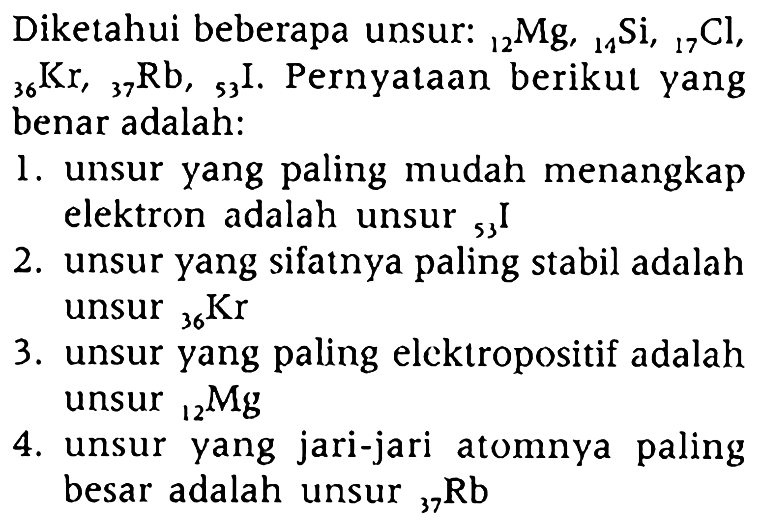 Diketahui beberapa unsur:  12 Mg, 11 Si, 17 Cl, 36 Kr, 37 Rb, 53 I . Pernyataan berikut yang benar adalah:
1. unsur yang paling mudah menangkap elektron adalah unsur  53 I 
2. unsur yang sifatnya paling stabil adalah unsur  36 Kr 
3. unsur yang paling elcktropositif adalah unsur  12 Mg 
4. unsur yang jari-jari atomnya paling besar adalah unsur  37 Rb 