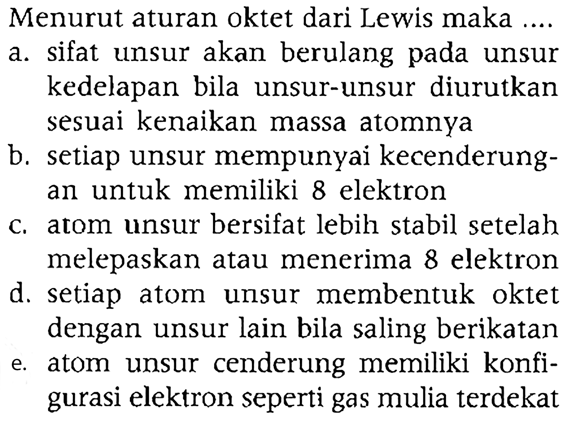 Menurut aturan oktet dari Lewis maka ....
a. sifat unsur akan berulang pada unsur kedelapan bila unsur-unsur diurutkan sesuai kenaikan massa atomnya
b. setiap unsur mempunyai kecenderungan untuk memiliki 8 elektron
c. atom unsur bersifat lebih stabil setelah melepaskan atau menerima 8 elektron
d. setiap atom unsur membentuk oktet dengan unsur lain bila saling berikatan
e. atom unsur cenderung memiliki konfigurasi elektron seperti gas mulia terdekat