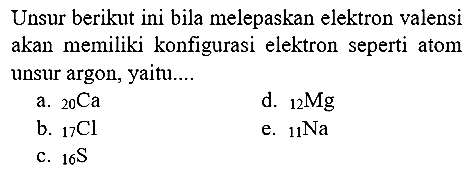 Unsur berikut ini bila melepaskan elektron valensi akan memiliki konfigurasi elektron seperti atom unsur argon, yaitu.... 
a. 20 Ca 
b. 17 Cl 
c. 16 S 
d. 12 Mg 
e. 11 Na