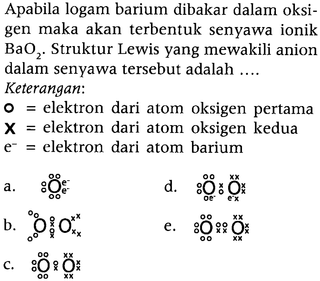 Apabila logam barium dibakar dalam oksigen maka akan terbentuk senyawa ionik BaO2. Struktur Lewis yang mewakili anion dalam senyawa tersebut adalah ....
Keterangan:
o =elektron dari atom oksigen pertama
x = elektron dari atom oksigen kedua
e^- = elektron dari atom barium