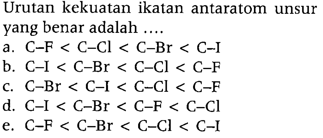 Urutan kekuatan ikatan antaratom unsur yang benar adalah ....
a. C-F<C-Cl<C-Br<C-I 
b. C-I<C-Br<C-Cl<C-F 
c. C-Br<C-I<C-Cl<C-F 
d. C-I<C-Br<C-F<C-Cl 
e. C-F<C-Br<C-Cl<C-I 