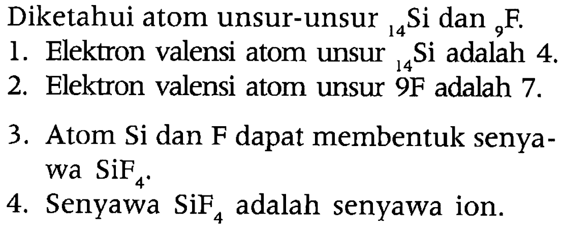 Diketahui atom unsur-unsur 14Si dan 9F.
1. Elektron valensi atom unsur 14 Si adalah 4. 
2. Elektron valensi atom unsur 9F adalah 7.
3. Atom Si dan F dapat membentuk senyawa SiF4. 
4. Senyawa SiF4 adalah senyawa ion.