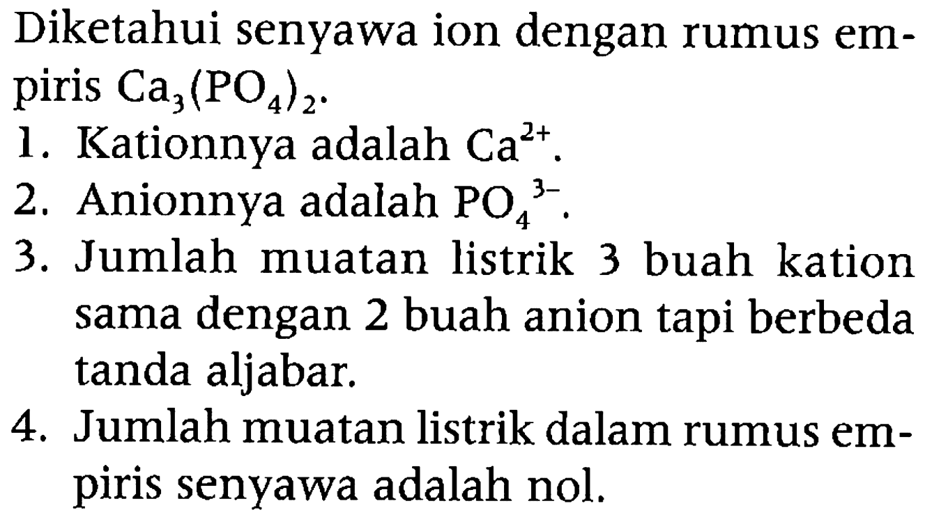 Diketahui senyawa ion dengan rumus empiris  Ca3(PO4)2 .
1. Kationnya adalah  Ca^(2+) .
2. Anionnya adalah  PO4^(3-) .
3. Jumlah muatan listrik 3 buah kation sama dengan 2 buah anion tapi berbeda tanda aljabar.
4. Jumlah muatan listrik dalam rumus empiris senyawa adalah nol.