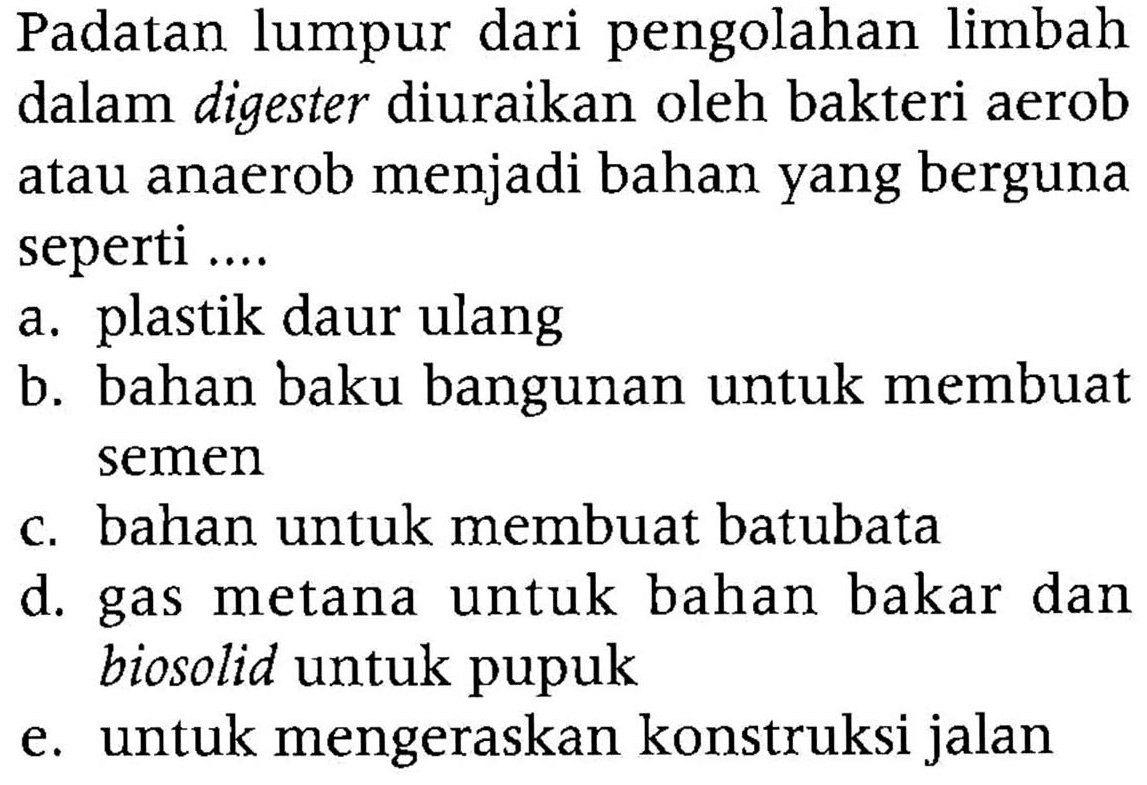 Padatan lumpur dari pengolahan limbah dalam digester diuraikan oleh bakteri aerob atau anaerob menjadi bahan yang berguna seperti ....
a. plastik daur ulang
b. bahan baku bangunan untuk membuat semen
c. bahan untuk membuat batubata
d. gas metana untuk bahan bakar dan biosolid untuk pupuk
e. untuk mengeraskan konstruksi jalan