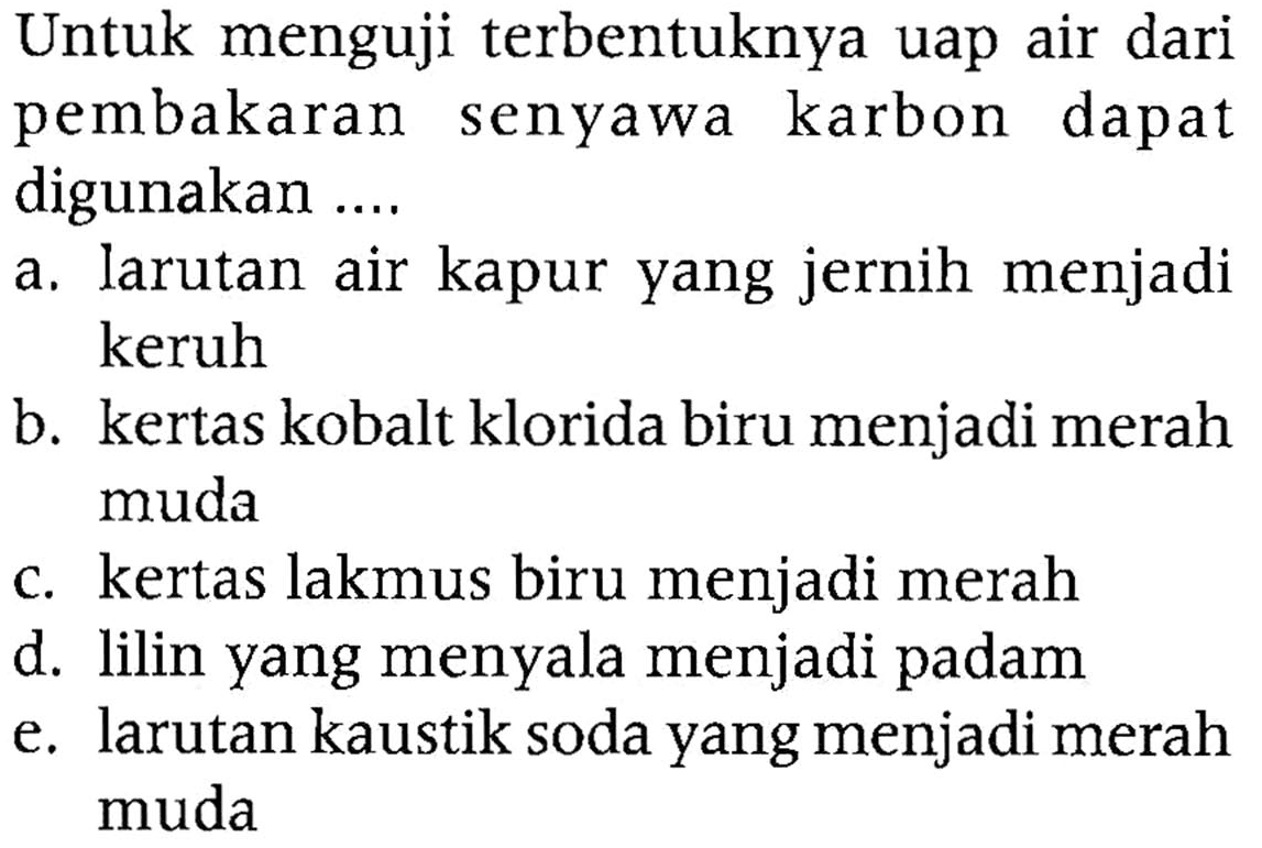 Untuk menguji terbentuknya uap air dari pembakaran senyawa karbon dapat digunakan ....
a. larutan air kapur yang jernih menjadi keruh
b. kertas kobalt klorida biru menjadi merah muda
c. kertas lakmus biru menjadi merah
d. lilin yang menyala menjadi padam
e. larutan kaustik soda yang menjadi merah muda