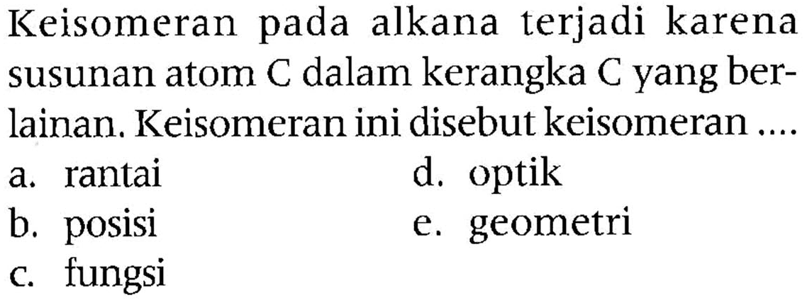 Keisomeran pada alkana terjadi karena susunan atom  C  dalam kerangka  C  yang berlainan. Keisomeran ini disebut keisomeran ....
a. rantai
d. optik
b. posisi
e. geometri
c. fungsi