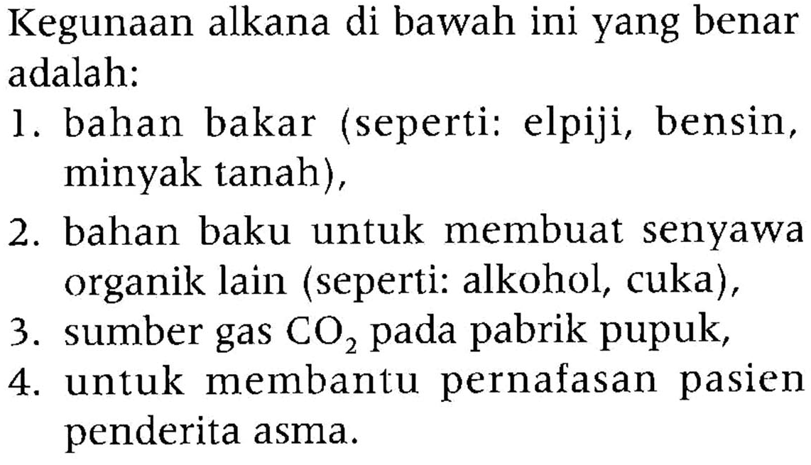 Kegunaan alkana di bawah ini yang benar adalah: 
1. bahan bakar (seperti: elpiji, bensin, minyak tanah), 
2. bahan baku untuk membuat senyawa organik lain (seperti: alkohol, cuka), 
3. sumber gas CO2 pada pabrik pupuk, 
4. untuk membantu pernafasan pasien penderita asma.