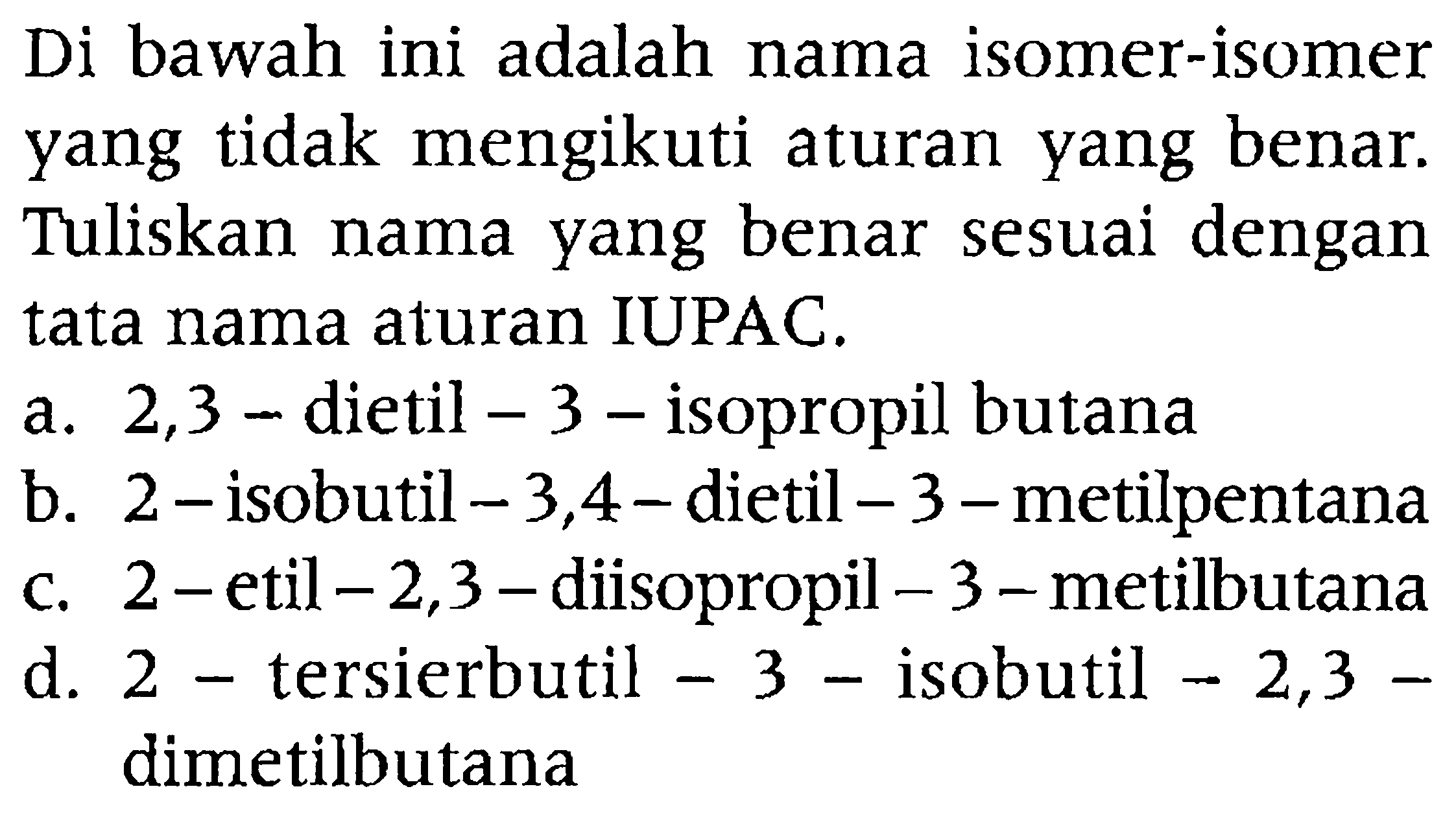 Di bawah ini adalah nama isomer-isomer yang tidak mengikuti aturan yang benar. Tuliskan nama yang benar sesuai dengan tata nama aturan IUPAC.
a. 2,3 - dietil  -3  - isopropil butana
b.  2-  isobutil  -3,4-  dietil  -3-  metilpentana
c. 2 - etil  -2,3  - diisopropil  -3 -metilbutana
d. 2 - tersierbutil  -3  - isobutil  -2,3-  dimetilbutana