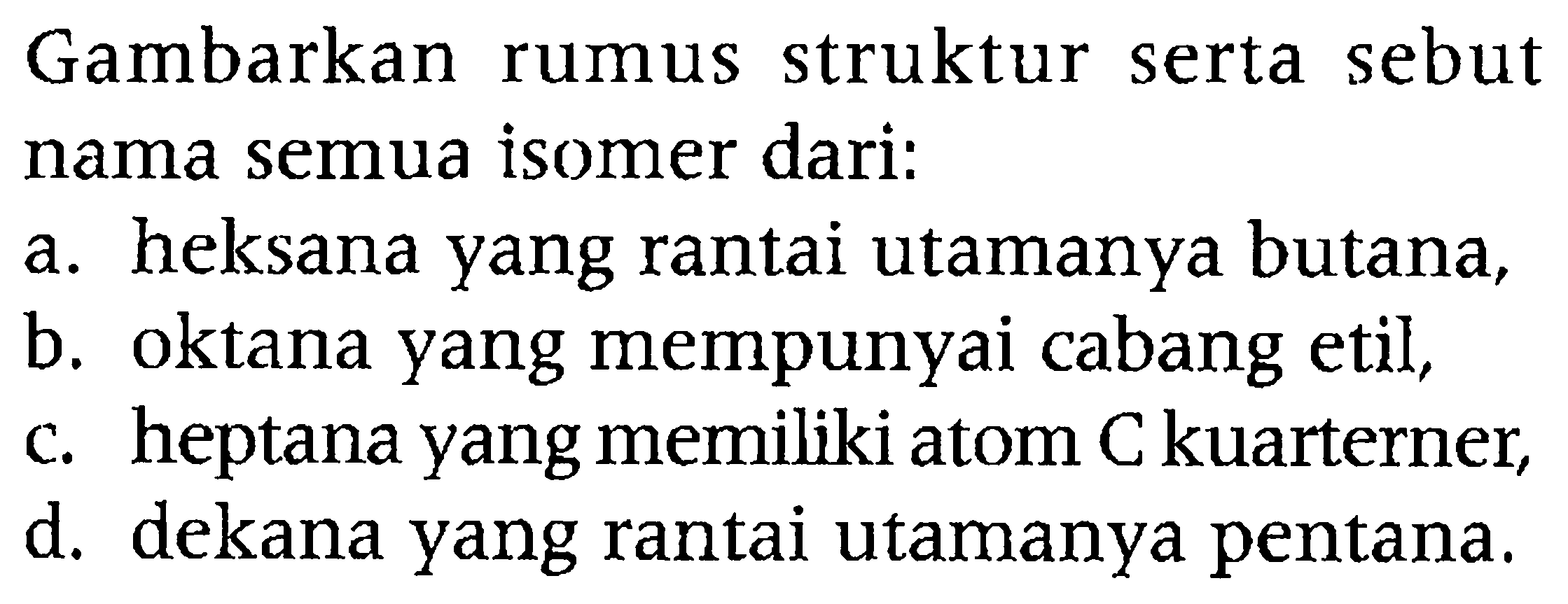 Gambarkan rumus struktur serta sebut nama semua isomer dari:
a. heksana yang rantai utamanya butana,
b. oktana yang mempunyai cabang etil,
c. heptana yang memiliki atom C kuarterner,
d. dekana yang rantai utamanya pentana.