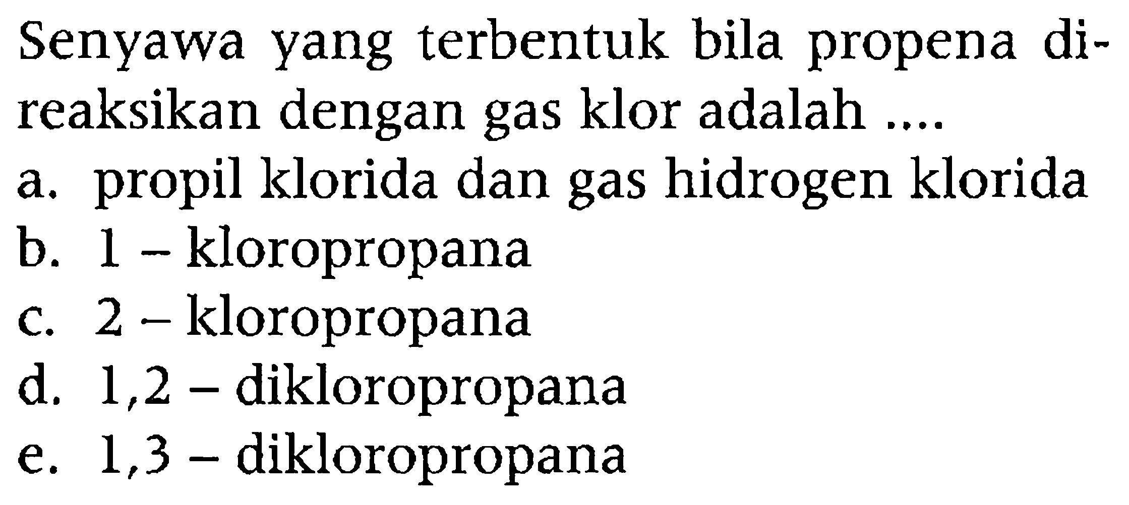 Senyawa yang terbentuk bila propena direaksikan dengan gas klor adalah ....
a. propil klorida dan gas hidrogen klorida
b. 1 - kloropropana
c. 2 - kloropropana
d. 1,2 - dikloropropana
e. 1,3 - dikloropropana