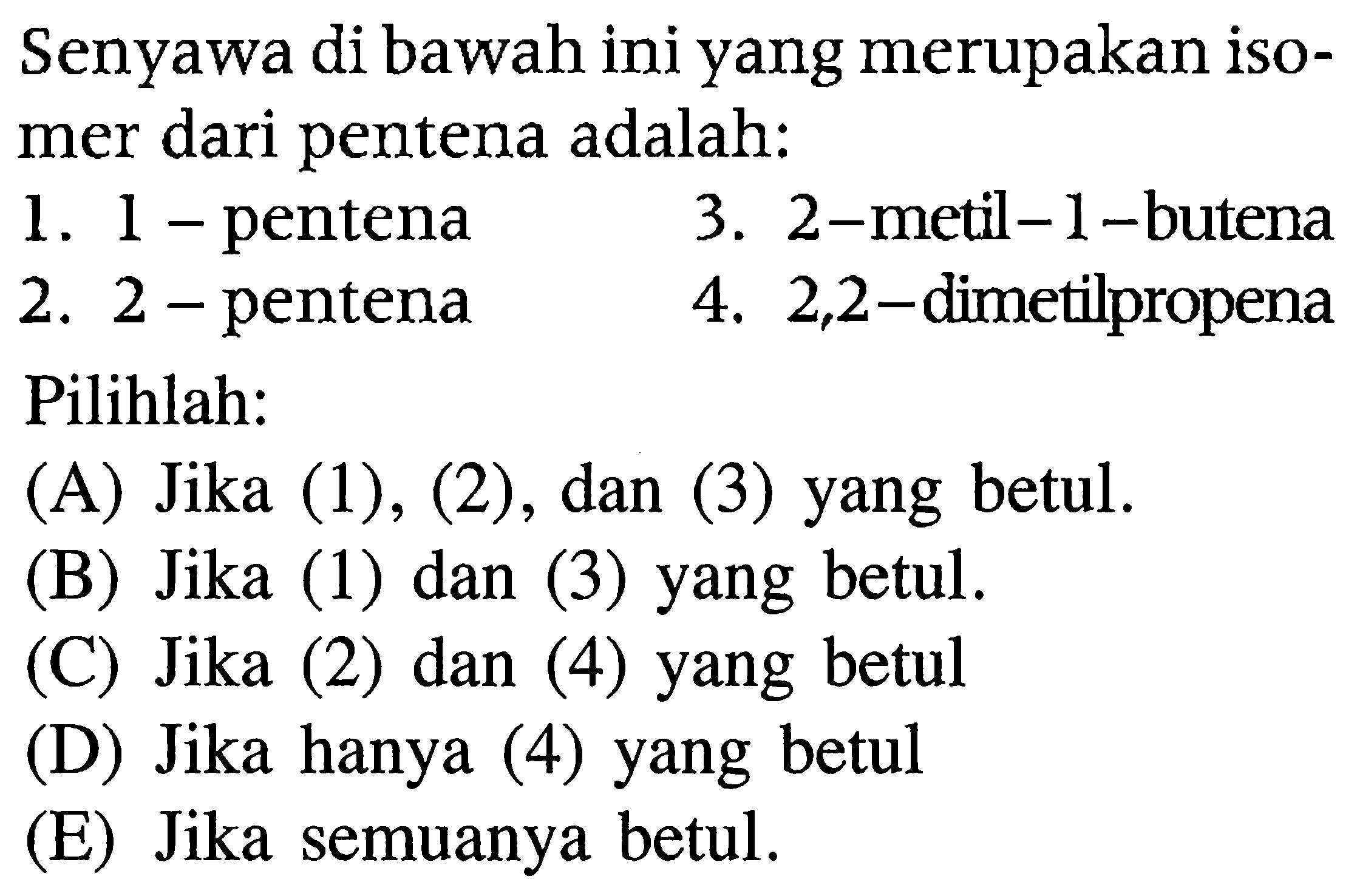 Senyawa di bawah ini yang merupakan isomer dari pentena adalah:
1. 1 - pentena
3. 2-metil- 1 -butena
2. 2 -pentena
4. 2,2 -dimetilpropena
Pilihlah:
(A) Jika (1), (2), dan (3) yang betul.
(B) Jika (1) dan (3) yang betul.
(C) Jika (2) dan (4) yang betul
(D) Jika hanya (4) yang betul
(E) Jika semuanya betul.