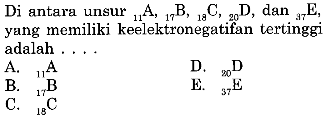 Di antara unsur 11 A, 17 B, 18 C,  20 D, dan 37 E, yang memiliki keelektronegatifan tertinggi adalah ....
