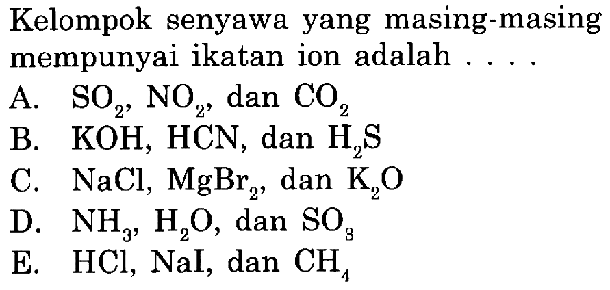 Kelompok senyawa yang masing-masing mempunyai ikatan ion adalah ...A. SO2, NO2, dan CO2 B. KOH, HCN, dan H2S C. NaCl, MgBr2, dan K2O D. NH3, H2O, dan SO3 E. HCl, NaI, dan CH4 