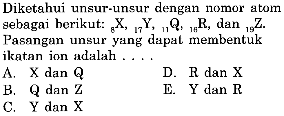 Diketahui unsur-unsur dengan nomor atom sebagai berikut:  8X,17Y,11Q,16R, dan 19Z . Pasangan unsur yang dapat membentuk ikatan ion adalah ....
A.  X  dan  Q 
D.  R  dan  X 
B. Q dan Z
E.  Y  dan  R 