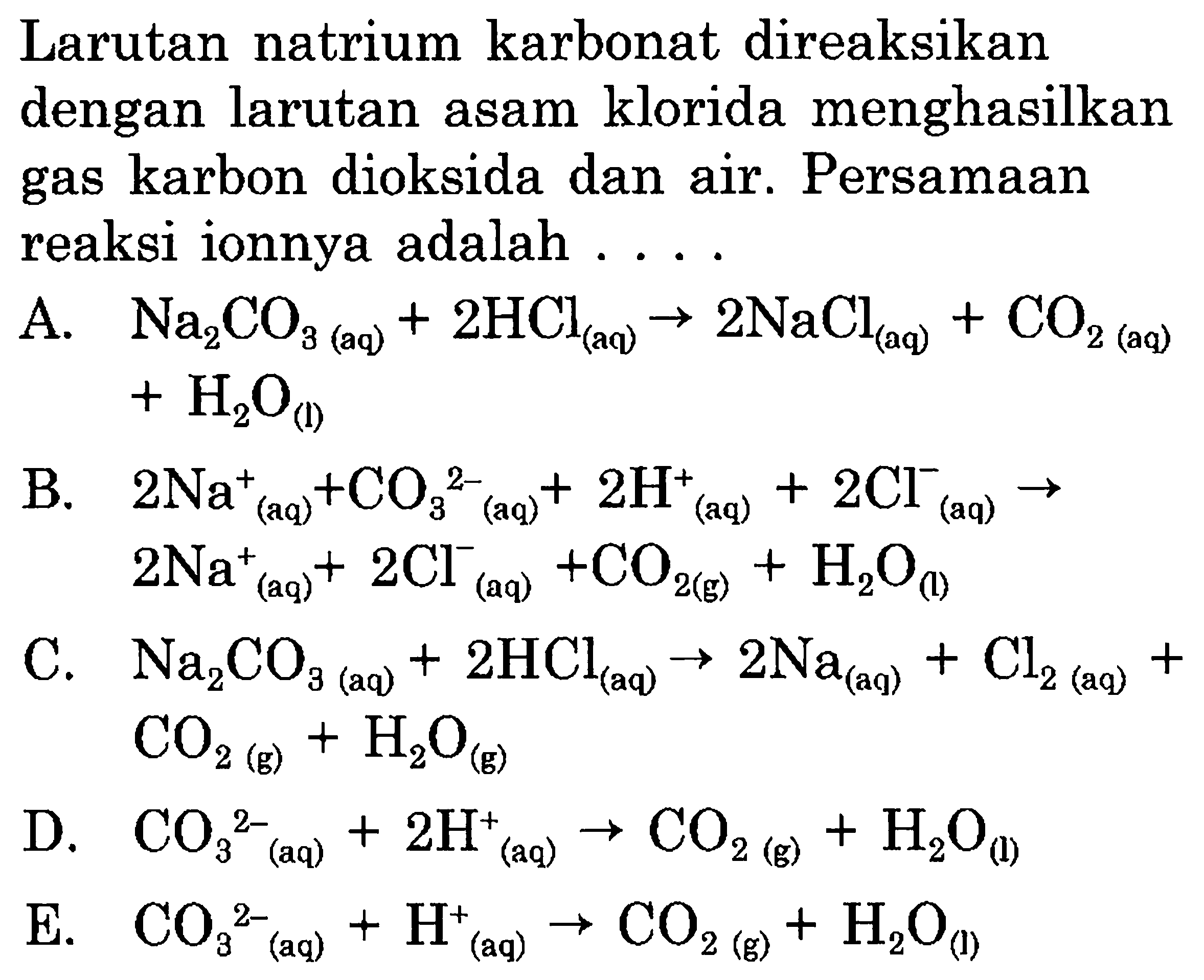 Larutan natrium karbonat direaksikan dengan larutan asam klorida menghasilkan gas karbon dioksida dan air. Persamaan reaksi ionnya adalah ....
A.   Na2 CO_(3  { (aq) ))+2 HCl(aq) -> 2 NaCl(aq)+CO_(2  { (aq) ))   +H2O_((l)) 
B.  2 Na_(( {aq )))^++CO3^2-(aq)+2 H(aq)^++2 Cl^-(aq) ->   2 Na_(( {aq )))^++2 Cl(aq)^-+CO_(2  { (g) ))+H2O_( {(l) )) 
C.  Na2 CO_(3  { (aq) ))+2 HCl(aq) -> 2 Na(aq)+Cl_(2  { (aq) ))+   CO2(g)+H2O(g) 
D.  CO3^2-(aq)+2 H^+(aq) -> CO_(2  { (g) ))+H2O_( {(l) )) 
E.  CO3^2-(aq)+H(aq)^+ -> CO_(2  { (g) ))+H2O_( {(l) )) 