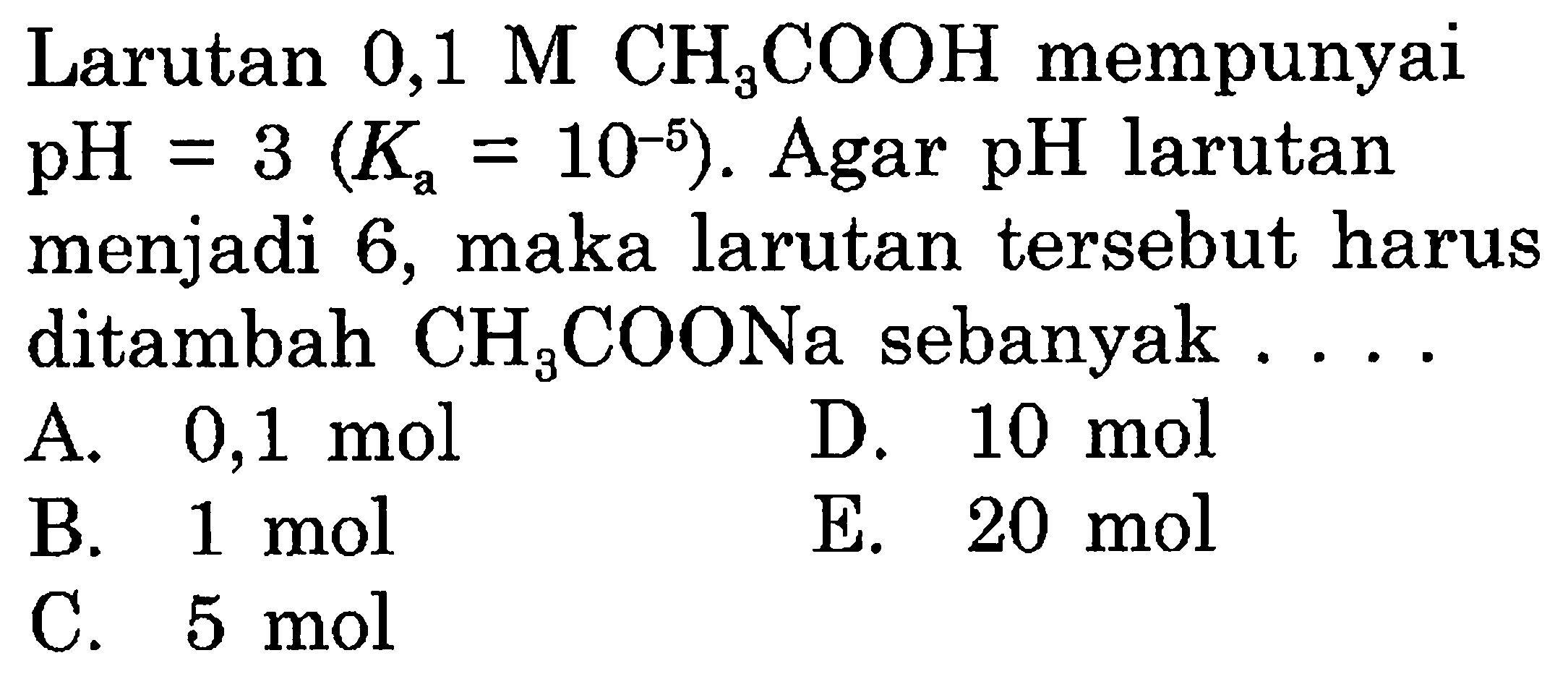 Larutan 0,1 M  CH_(3) COOH  mempunyai  pH=3(K_(a)=10^(-5)) . Agar pH larutan menjadi 6 , maka larutan tersebut harus ditambah  CH_(3) COONa  sebanyak ...
A.  0,1 ~mol 
D.  10 ~mol 
B.  1 ~mol 
E.  20 ~mol 
C.  5 ~mol 