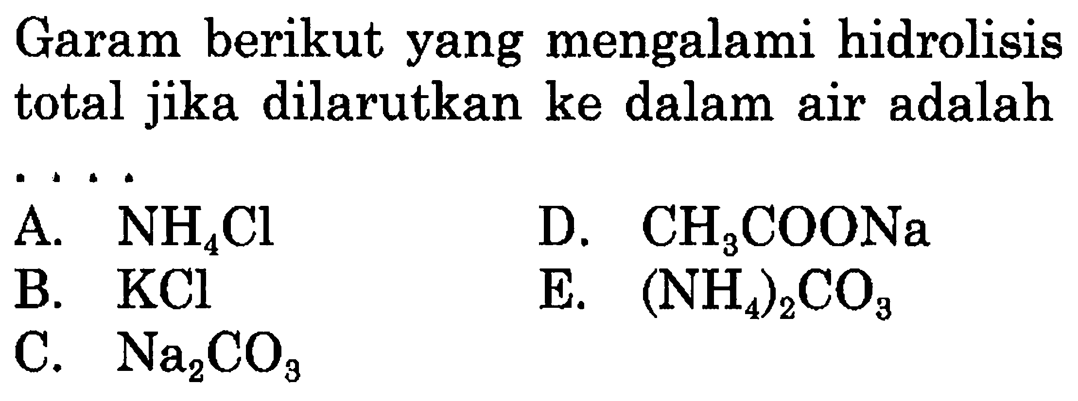 Garam berikut yang mengalami hidrolisis total jika dilarutkan ke dalam air adalah
A. NH4 Cl
D. CH3 COONa
B. KCl
E.  (NH4)2 CO3
C. Na2 CO3