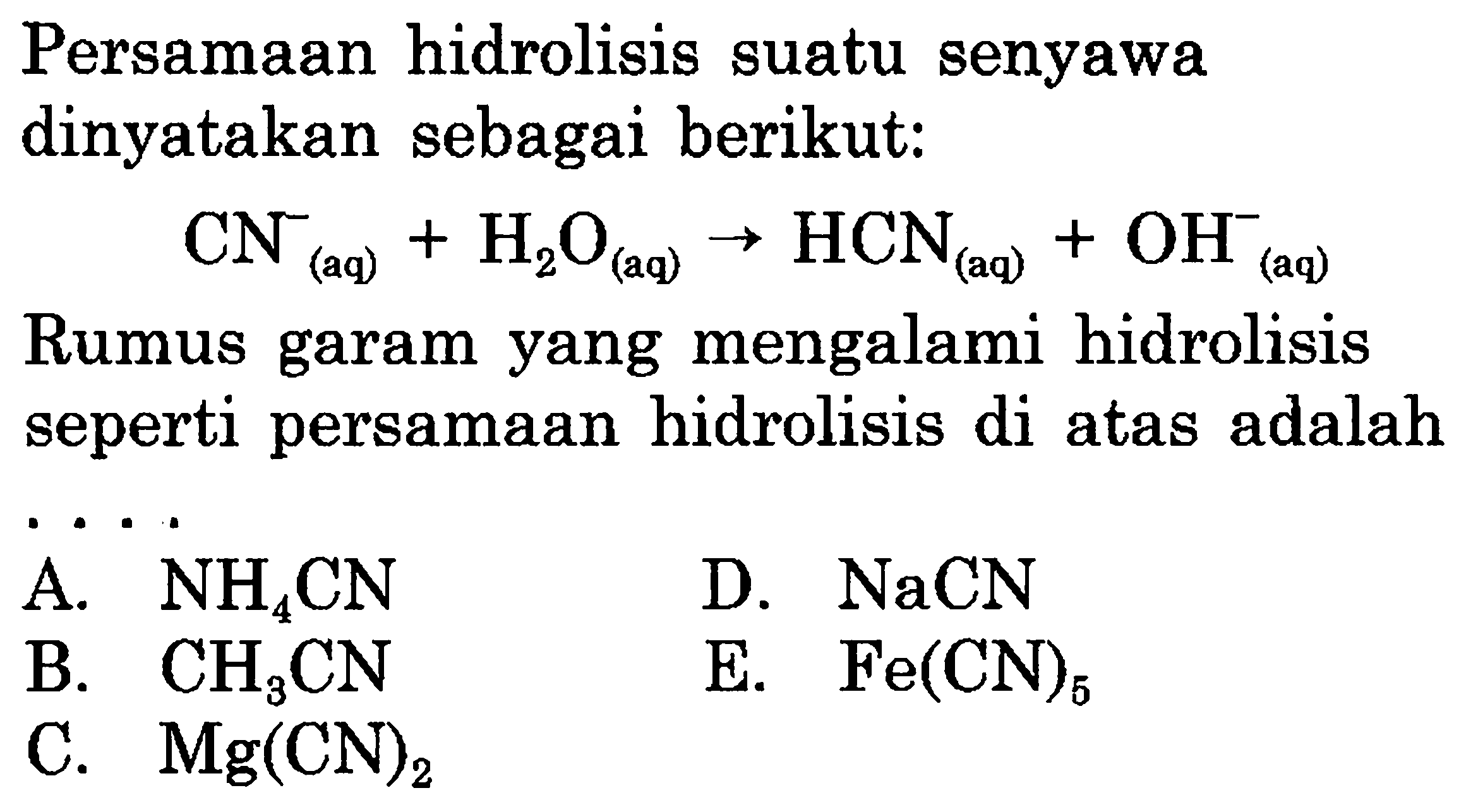 Persamaan hidrolisis suatu senyawa dinyatakan sebagai berikut:

CN(aq)^-+H2O(aq) -> HCN(aq)+OH(aq)^-

Rumus garam yang mengalami hidrolisis seperti persamaan hidrolisis di atas adalah
 .. 
D.  NaCN 
B.  CH3 CN 
E.  Fe(CN)5 
C.  Mg(CN)2 