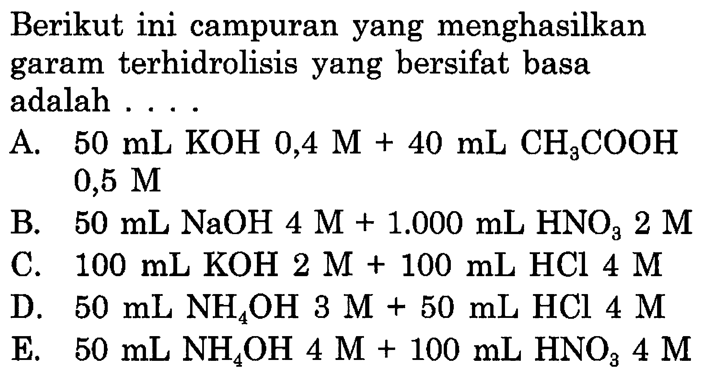 Berikut ini campuran yang menghasilkan garam terhidrolisis yang bersifat basa adalah ....
A.  50 mL KOH 0,4 M+40 mL CH3COOH   0,5 M 
B.  50 mL NaOH 4 M+1.000 mL HNO3 2 M 
C.  100 mL KOH 2 M+100 mL HCl 4 M 
D.  50 mL NH4OH 3 M+50 mL HCl 4 M 
E.  50 mL NH4OH 4 M+100 mL HNO3 4 M 