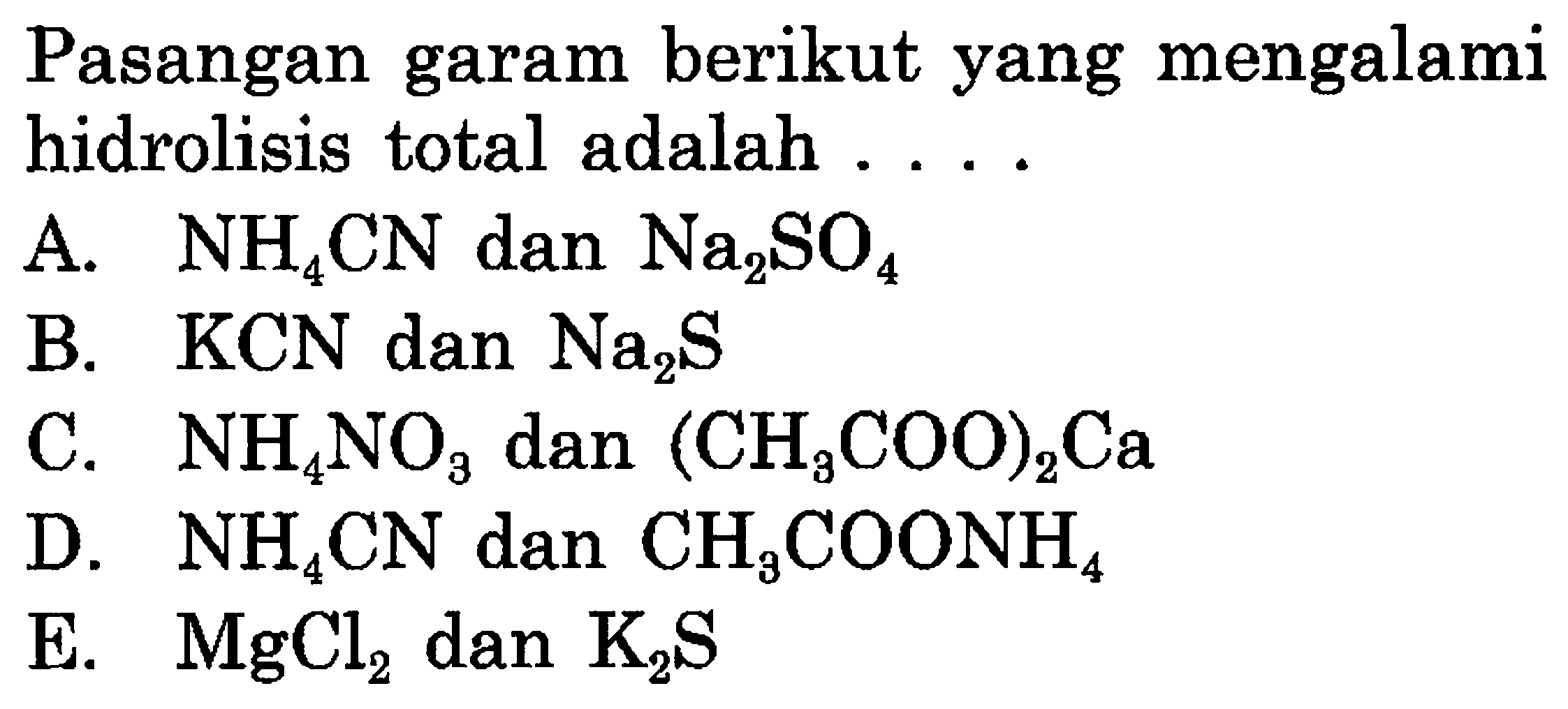 Pasangan garam berikut yang mengalami hidrolisis total adalah ....
A.  NH4 CN  dan  Na2SO4 
B.  KCN  dan  Na2 S 
C.  NH4NO3  dan  (CH3 COO)2 Ca 
D.  NH4 CN  dan  CH3COONH4 
E.  MgCl2  dan  K2 S 