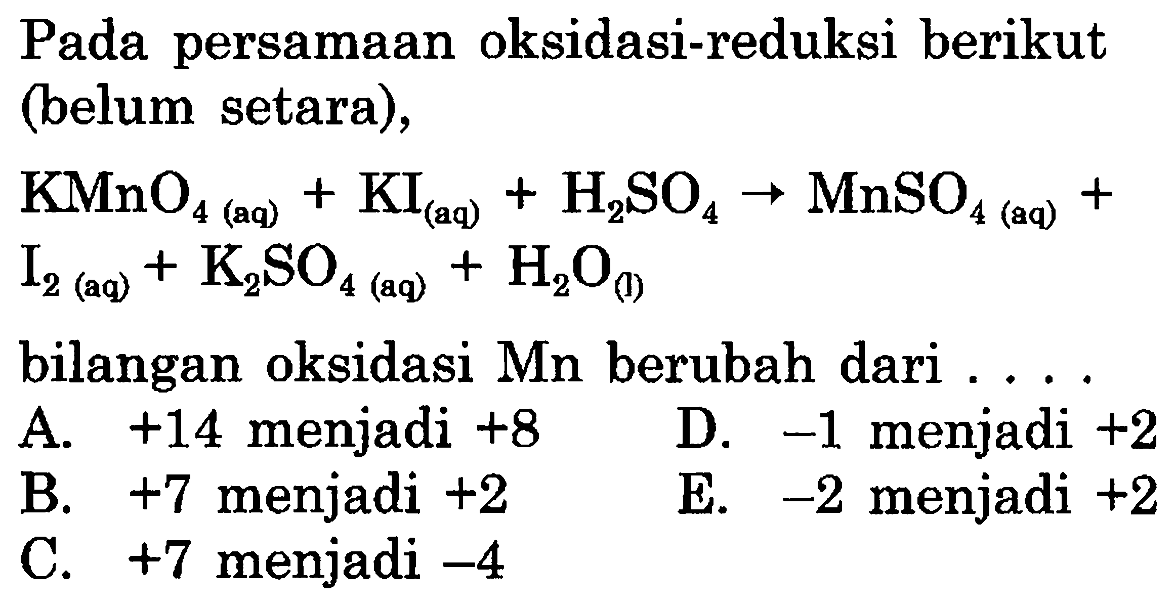 Pada persamaan oksidasi-reduksi berikut (belum setara),  KMnO4(aq) + KI(aq) + H2SO4 -> MnSO4(aq) + I2(aq) + K2SO4(aq) + H2O(l)   bilangan oksidasi  Mn  berubah dari  ...    