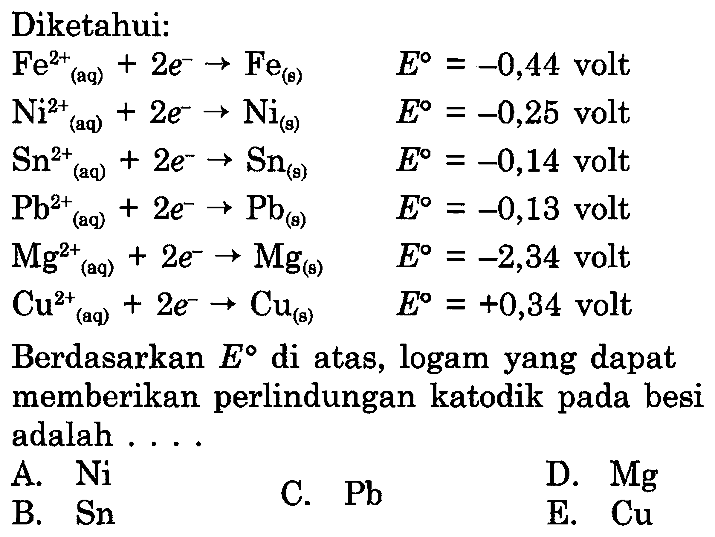 Diketahui:Fe (aq)^2++2 e^- -> Fe(s) E=-0,44 volt Ni^2+ (aq)+2 e^- -> Ni(s) E=-0,25 volt Sn^2+ (aq)+2 e^- -> Sn(g) E=-0,14 volt Pb^2+ (aq)+2 e^- -> Pb(s) E=-0,13 volt Mg^2+ (aq)+2 e^- -> Mg(s) E=-2,34 volt Cu^2+ (aq)+2 e^- -> Cu(s) E=+0,34 volt Berdasarkan E di atas, logam yang dapat memberikan perlindungan katodik pada besi adalah ....