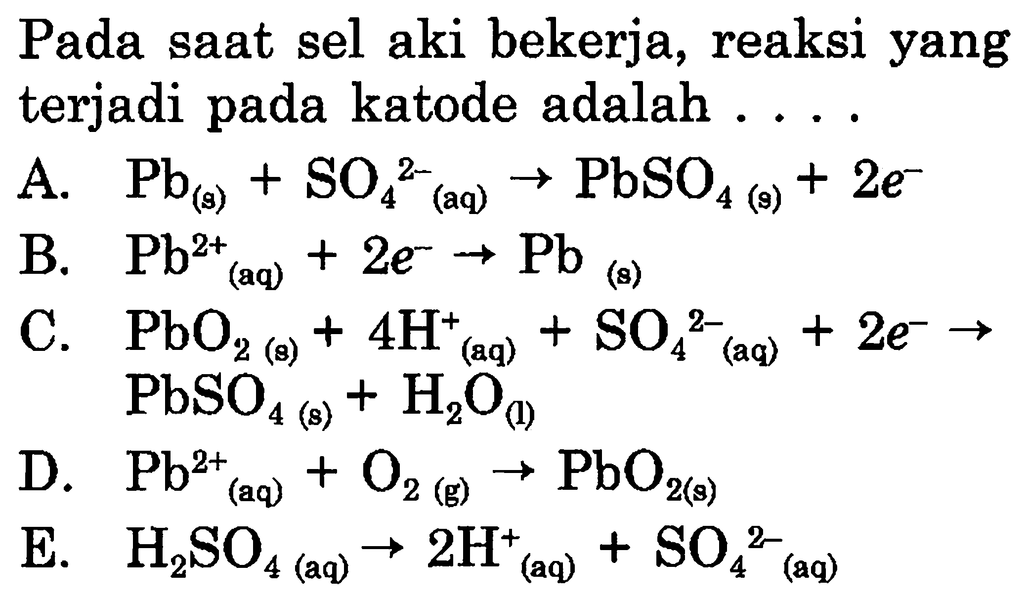 Pada saat sel aki bekerja, reaksi yang terjadi pada katode adalah 
A. Pb (a) + SO4^(2-) (aq) -> PbSO4 (s) + 2 e^- 
B. Pb^(2+) (aq) + 2 e^- -> Pb (s) 
C. PbO2 (s) + 4 H^+ (aq) + SO4^(2-) (aq) + 2 e^- -> PbSO4 (s) + H2O (I) 
D. Pb^(2+) (aq) + O2 (g) -> PbO2 (s) 
E. H2SO4 (aq) -> 2 H^+ (aq) + SO4^(2-)  (aq) 