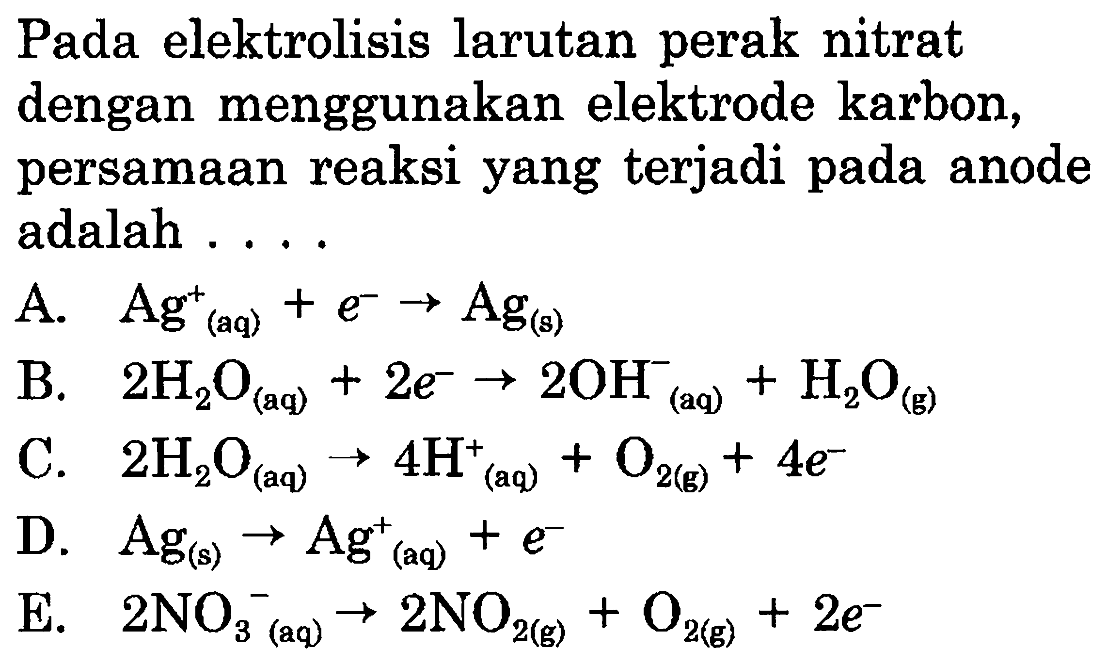 Pada elektrolisis larutan perak nitrat dengan menggunakan elektrode karbon, persamaan reaksi yang terjadi pada anode adalah.... A. Ag^+(aq) + e^- -> Ag(s) B. 2 H2O(aq) + 2 e^- -> 2 OH^-(aq) + H2O(g) C. 2 H2O(aq) -> 4 H^+(aq) + O2(g) + 4 e^- D. Ag(s) -> Ag^+(aq) + e^- E. 2 NO3 ^-(aq) -> 2 NO2(g) + O2(g)+2 e^-