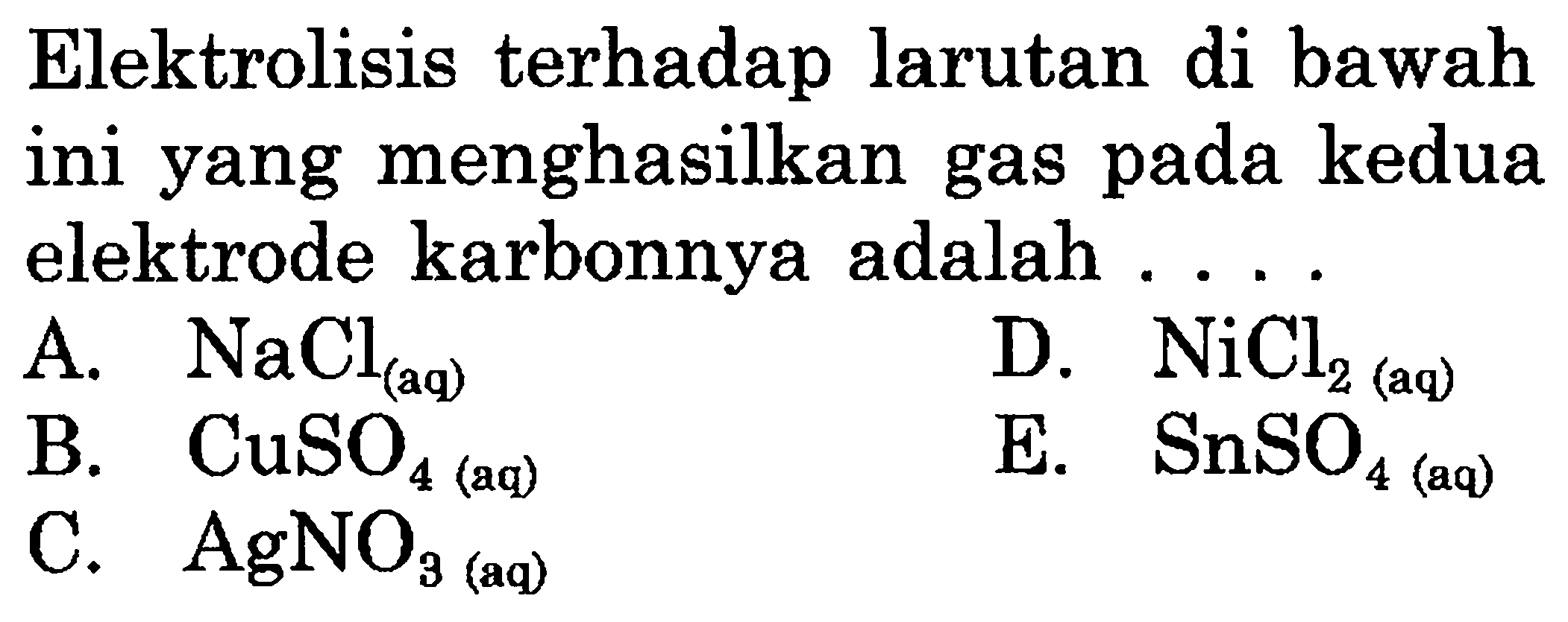 Elektrolisis terhadap larutan di bawah ini yang menghasilkan gas pada kedua elektrode karbonnya adalah .... A. NaCl(aq) B. CuSO4(aq) C. AgNO3(aq) D. NiCl2(aq) E. SnSO4(aq) 