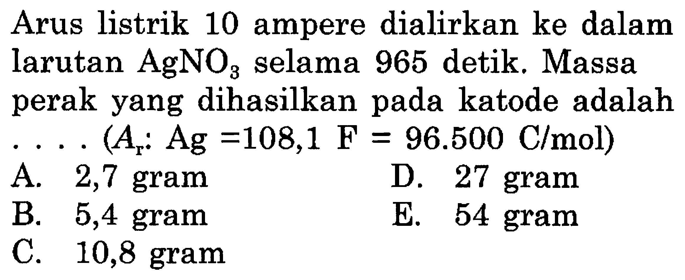 Arus listrik 10 ampere dialirkan ke dalam larutan AgNO3 selama 965 detik. Massa perak yang dihasilkan pada katode adalah .... (Ar: Ag = 108,1 F = 96.500 C/mol) 