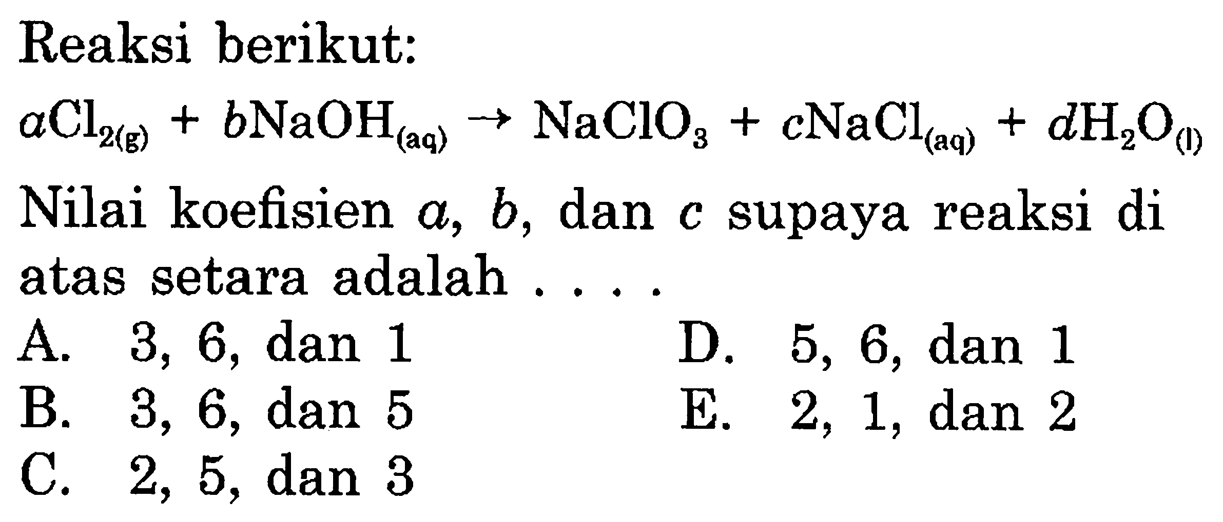 Reaksi berikut: 
aCl2 (g) + bNaOH (aq) -> NaClO3 + cNaCl (aq) + dH2O (I) 
Nilai koefisien a, b, dan c supaya reaksi di atas setara adalah 
