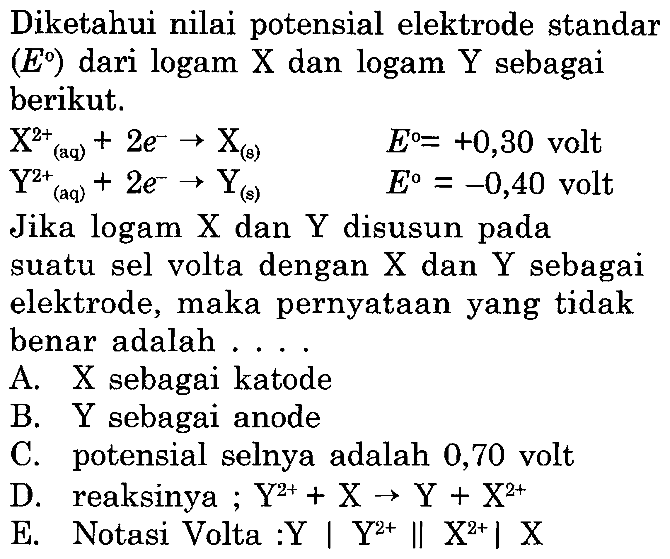 Diketahui nilai potensial elektrode standar (E) dari logam X dan logam Y sebagai berikut. 
X^(2+) (aq) + 2 e^- -> X(s) E = +0,30 volt 
Y^(2+) (aq) + 2 e^- -> Y(s) E = -0,40 volt 
Jika logam X dan Y disusun pada suatu sel volta dengan X dan Y sebagai elektrode, maka pernyataan yang tidak benar adalah 
A. X sebagai katode 
B. Y sebagai anode 
C. potensial selnya adalah 0,70 volt 
D. reaksinya ; Y^(2+) + X -> Y + X^(2+) 
E. Notasi Volta : Y | Ye^(2+) || X^(2+) | X