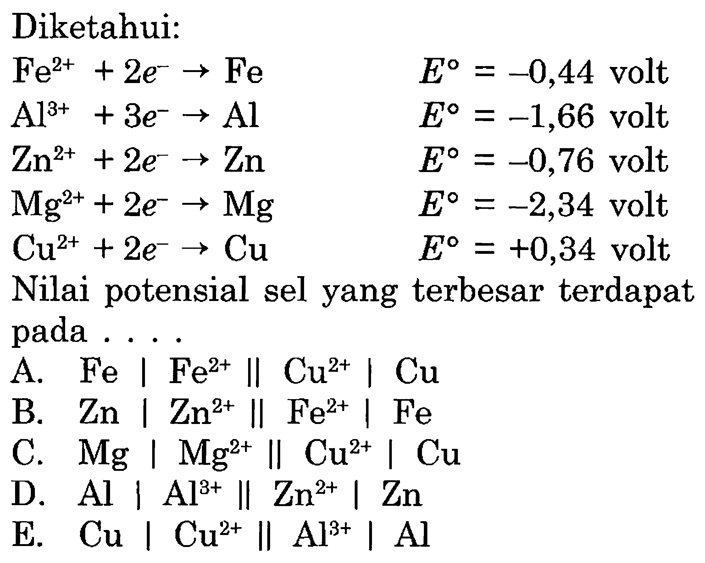 Diketahui:Fe^(2+)+2e^- ->Fe    E=-0,44  volt  Al^(3+)+3e^- ->Al      E=-1,66 volt  Zn^(2+)+2e^- ->Zn    E=-0,76 volt  Mg^(2+)+2e^- ->Mg  E=-2,34 volt  Cu^(2+)+2e^- ->Cu    E=+0,34 volt Nilai potensial sel yang terbesar terdapat pada ....