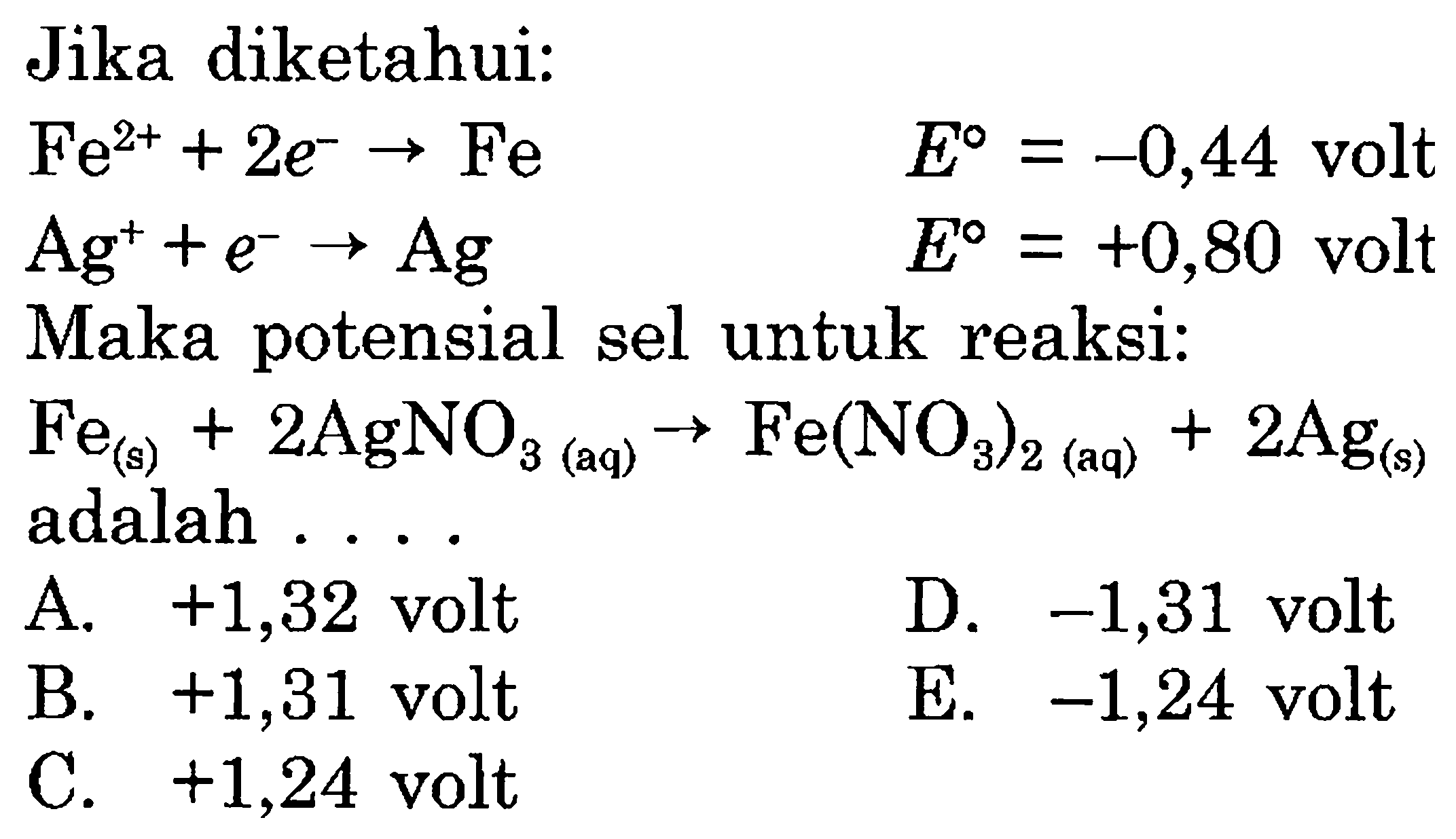 Jika diketahui: 
Fe^(2+) + 2 e^- -> Fe E = -0,44 volt 
Ag^+ + e^- -> Ag E = +0,80 volt 
Maka potensial sel untuk reaksi: 
Fe (s) + 2 AgNO3 (aq) -> Fe(NO3)2 (aq) + 2 Ag (s) adalah 
