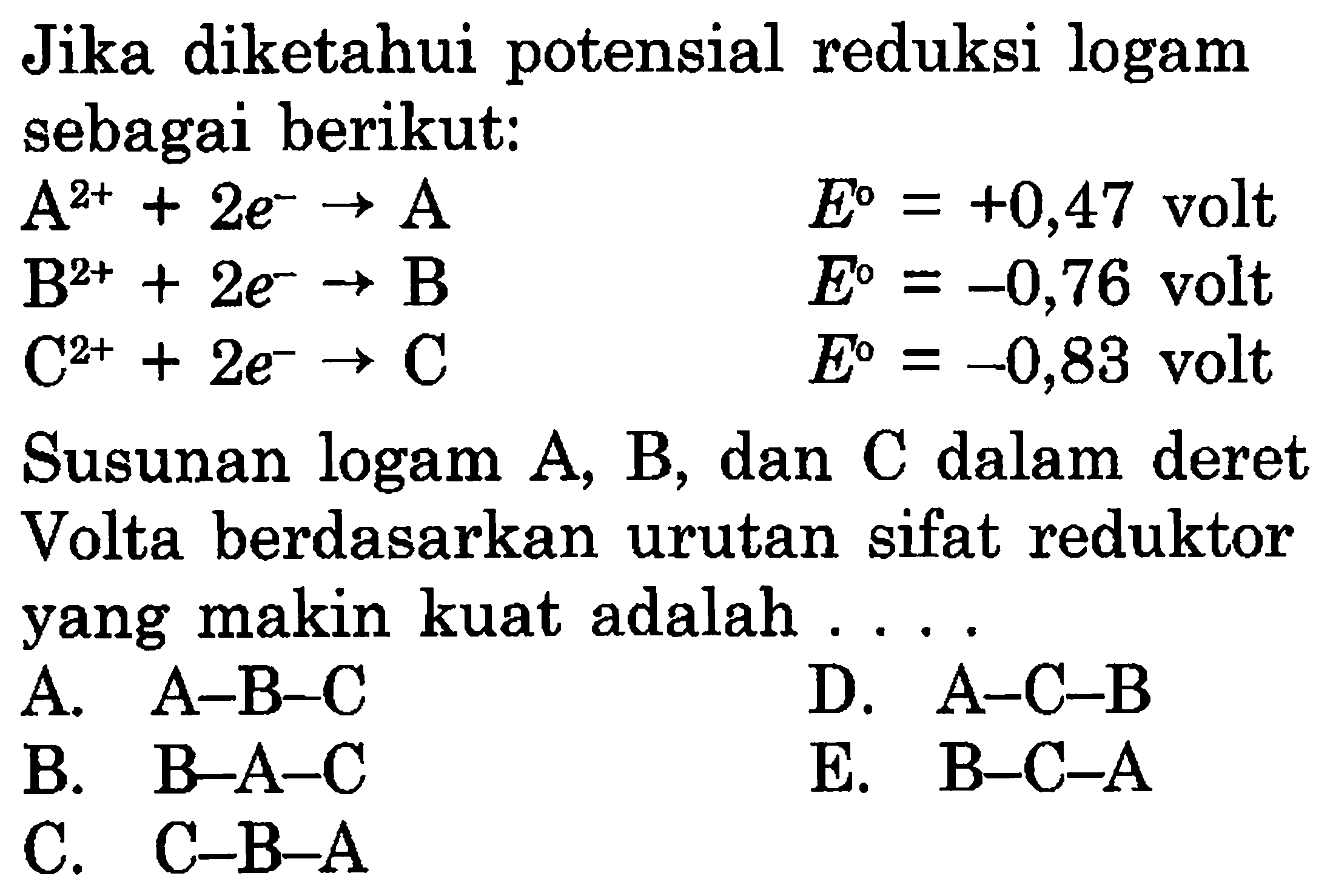 Jika diketahui potensial reduksi logam sebagai berikut: A^(2+) + 2e^- -> A  E^o=+0,47 volt  B^(2+) + 2e^- -> B  E^o=-0,76 volt  C^(2+) + 2e^- -> C  E^o=-0,83 volt Susunan logam A, B, dan C dalam deret Volta berdasarkan urutan sifat reduktor yang makin kuat adalah .... 