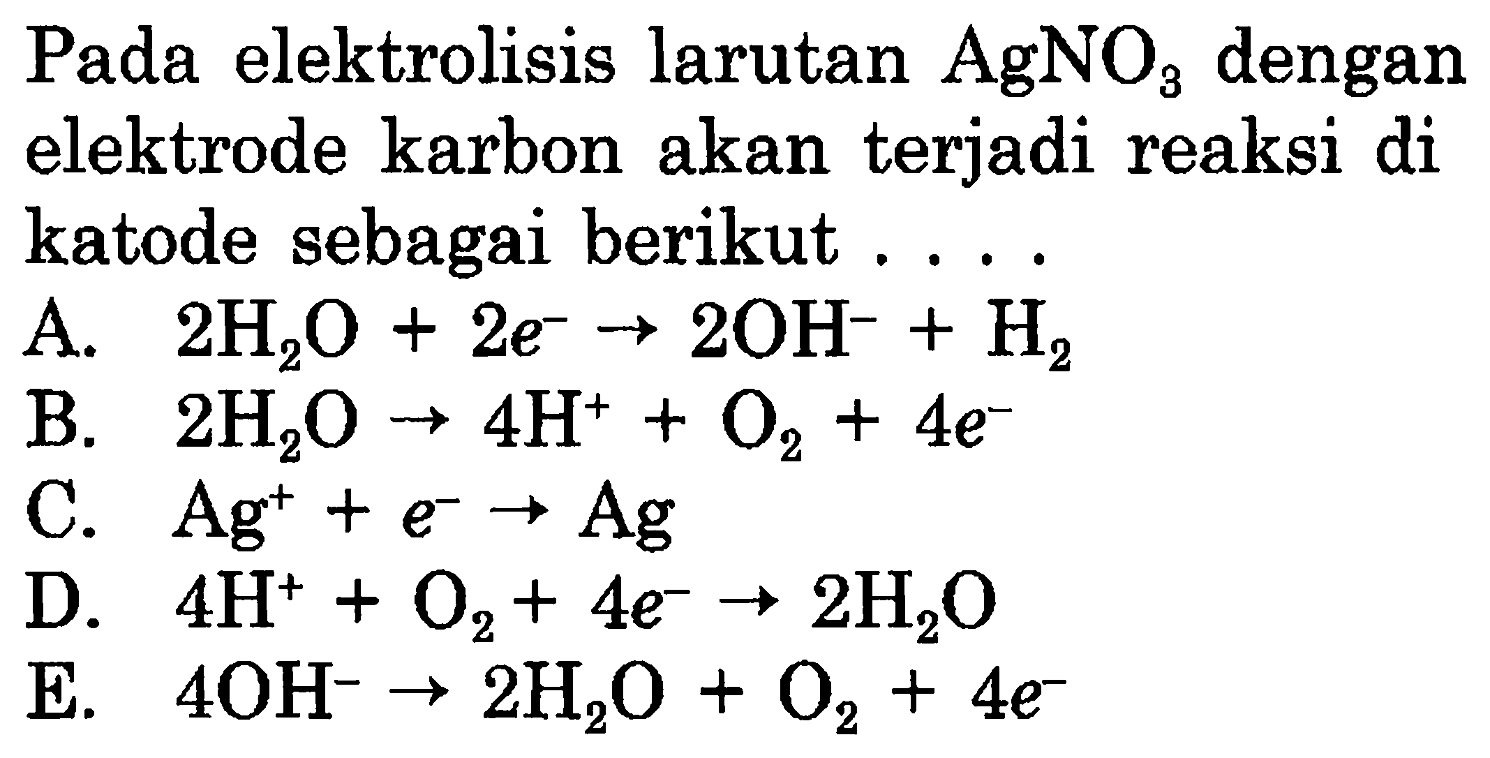 Pada elektrolisis larutan AgNO3 dengan elektrode karbon akan terjadi reaksi di katode sebagai berikut 
A. 2 H2O + 2 e^- ->2 OH^- + H2 
B. 2 H2O -> 4 H^+ O2 + 4 e^- 
C. Ag^+ + e^- -> Ag 
D. 4 H^+ + O2 + 4 e^- -> 2 H2O 
E. 4 OH^- -> 2 H2O + O2 + 4 e^- 