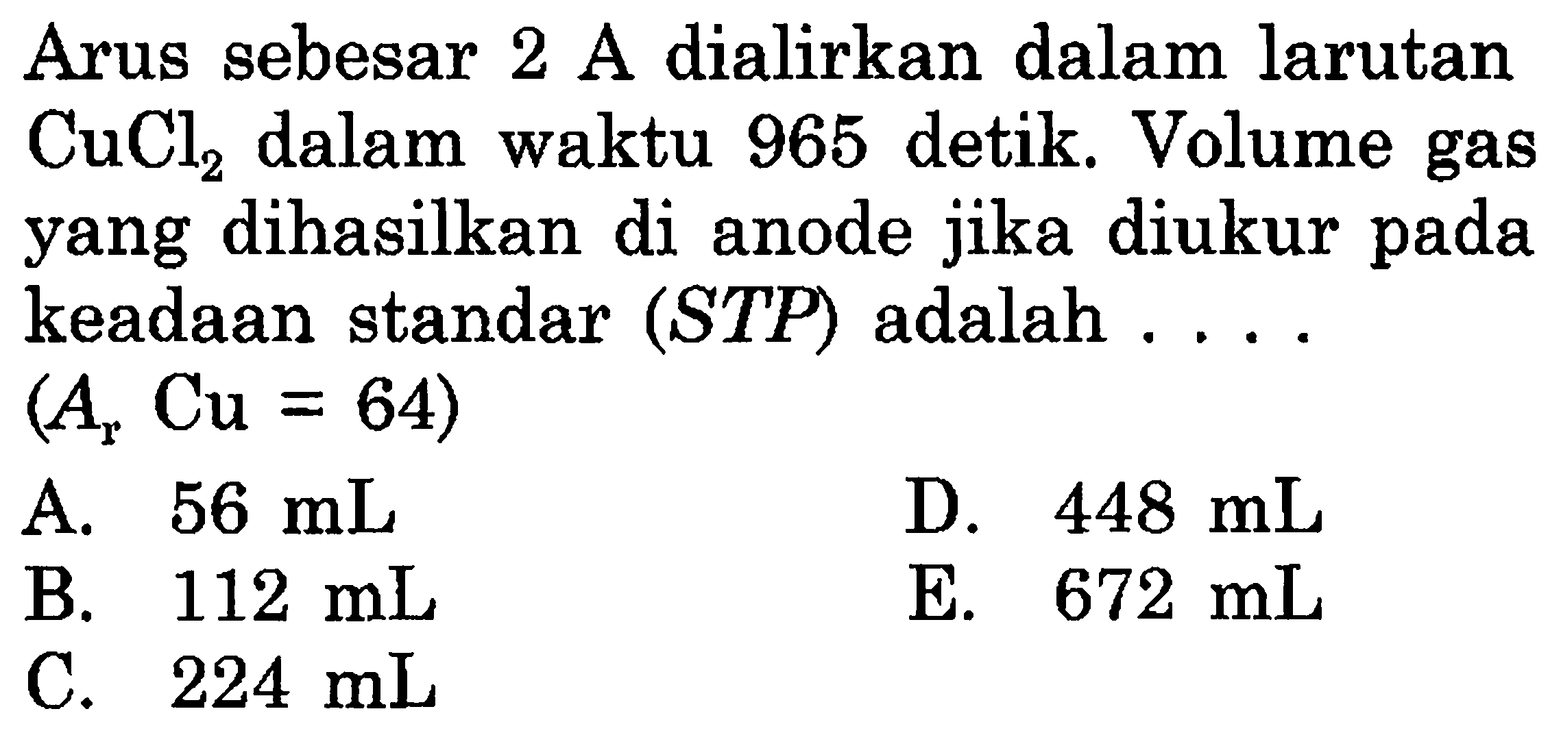 Arus sebesar 2 A dialirkan dalam larutan CuCl2 dalam waktu 965 detik. Volume gas yang dihasilkan di anode jika diukur pada keadaan standar (STP) adalah ... (Ar Cu = 64) 
