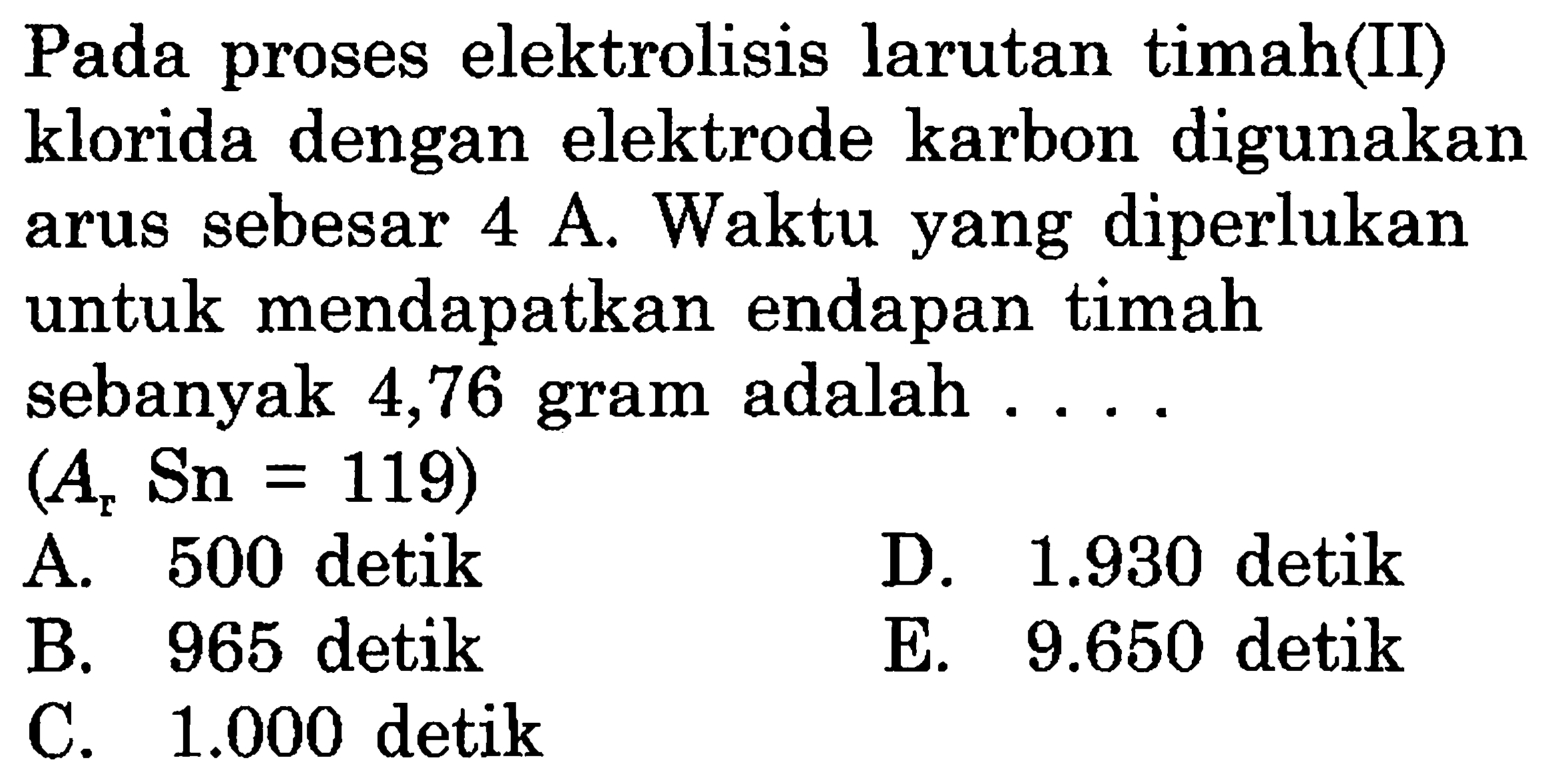 Pada proses elektrolisis larutan timah(II) klorida dengan elektrode karbon digunakan arus sebesar 4 A. Waktu yang diperlukan untuk mendapatkan endapan timah sebanyak 4,76 gram adalah (Ar Sn = 119)