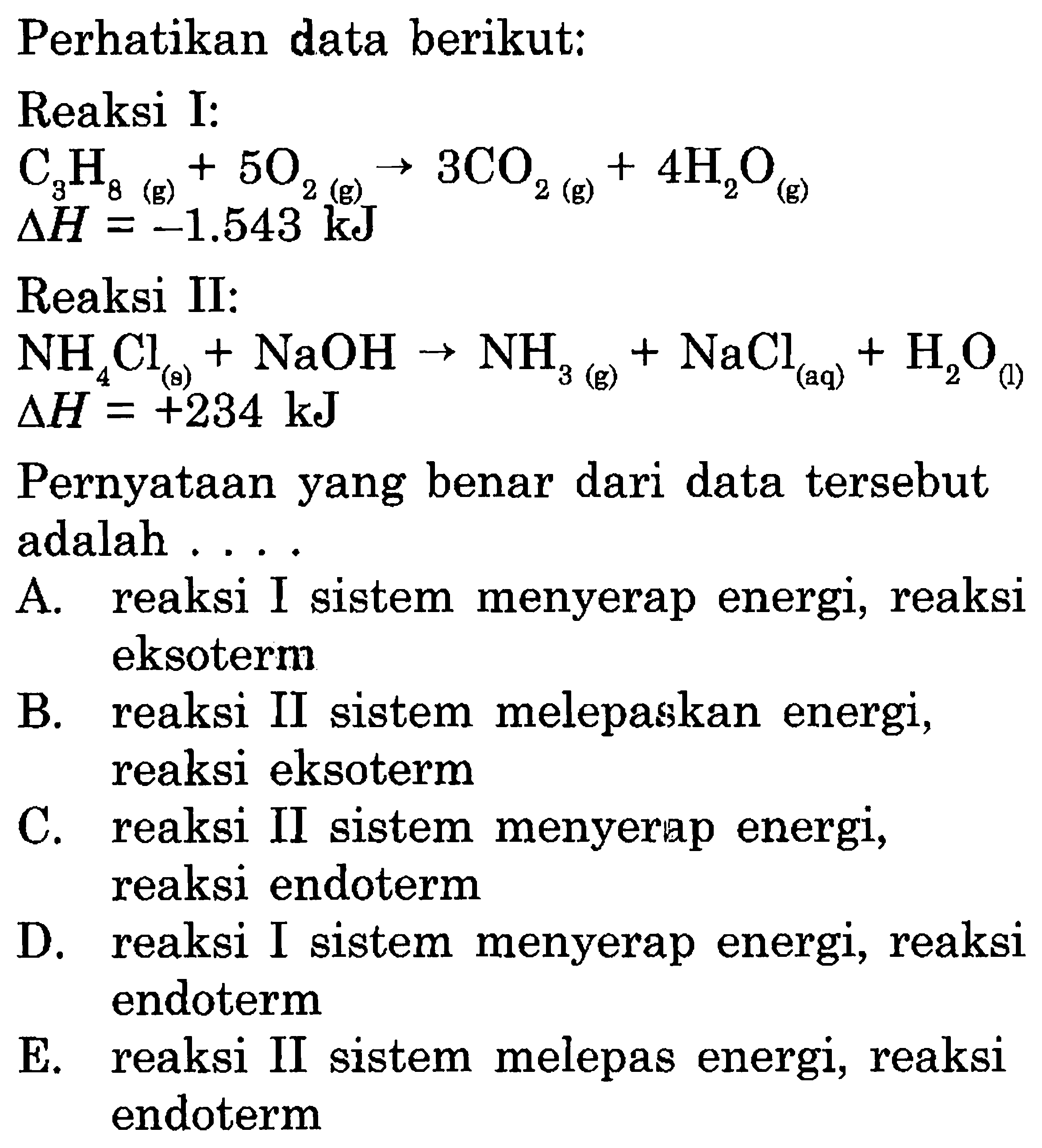 Perhatikan data berikut:Reaksi I:C3H8(g)+5O2-->3CO2(g)+4H2O (g)   delta  H=-1.543 kJ Reaksi II:NH4Cl(g)+NaOH-->NH3(g)+NaCl(aq)+H2O(1) delta H=+234 kJ Pernyataan yang benar dari data tersebutadalah  ... 