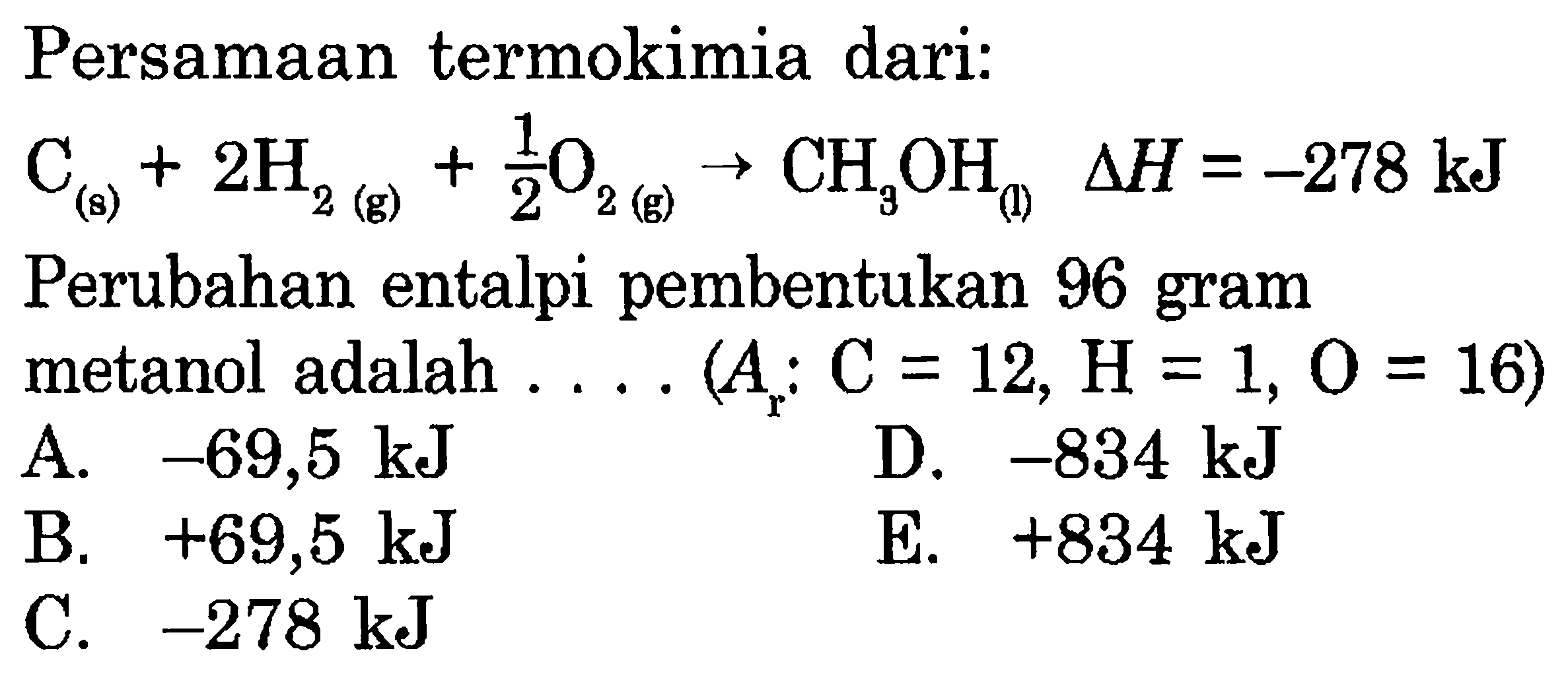 Persamaan termokimia dari: C(s)+2 H2(g)+1/2O2(g) -> CH3 OH(f)  segitiga H=-278 kJ  Perubahan entalpi pembentukan 96 gram metanol adalah .... (Ar: C=12, H=1, O=16) 