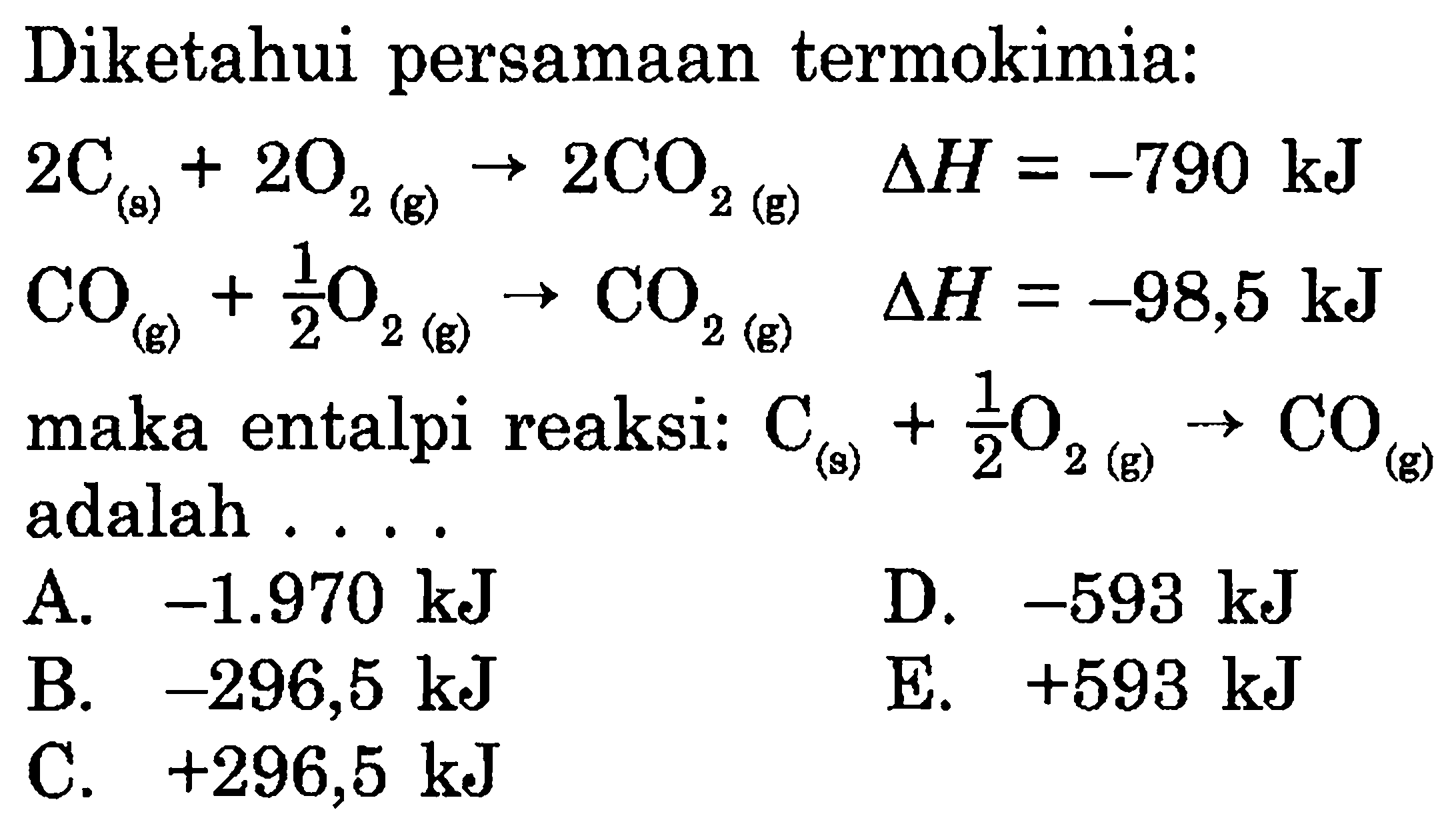 Diketahui persamaan termokimia: 
2 C (s) + 2 O2 (g) -> 2 CO2 (g) delta H = -790 kJ 
CO (g) + 1/2 O2 (g) -> CO2 (g) delta H = -98,5 kJ maka entalpi reaksi: C (s) + 1/2 O2 (g) -> CO (g) adalah 