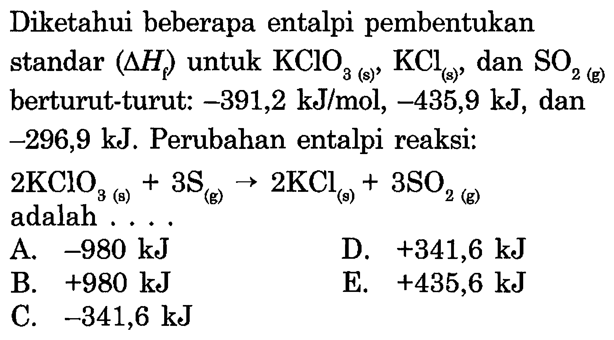 Diketahui beberapa entalpi pembentukan standar (delta Hf) untuk KClO3(s), KCl(s), dan SO2(g) berturut-turut: -391,2 kJ/mol, -435,9 kJ, dan -296,9 kJ. Perubahan entalpi reaksi: 2KClO3(s) + 3S(g) -> 2KCl(s) + 3SO2(g) adalah .... 