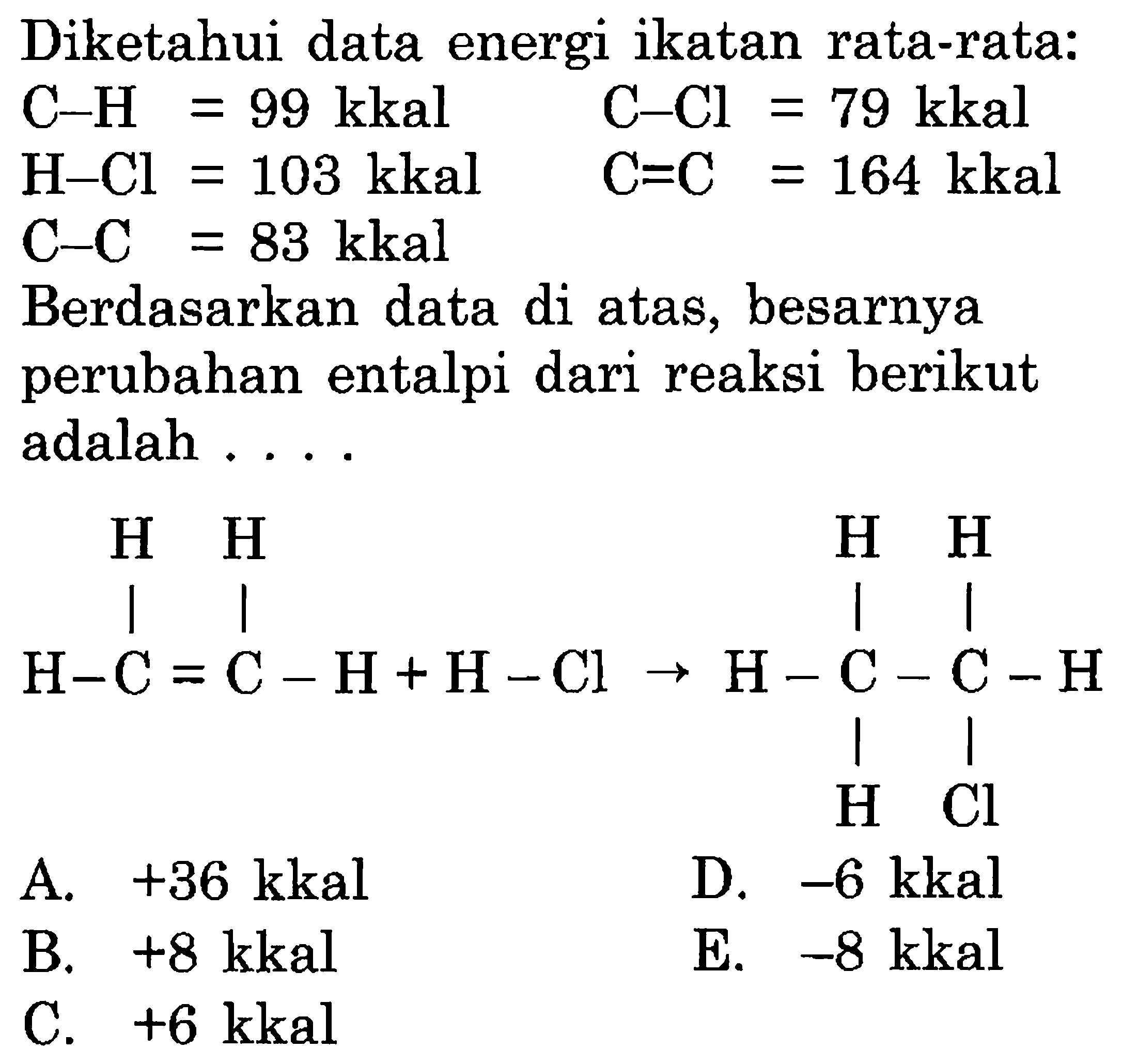 Diketahui data energi ikatan rata-rata:  C-H=99 kkal  C-Cl=79 kkal H-Cl=103 kkal  C=C=164 kkal   C-C=83 kkal Berdasarkan data di atas, besarnya perubahan entalpi dari reaksi berikut adalah ....    H  H                    H   H     |    |                      |    |H-C=C-H+H-CI->H-C-C-H                                 |   |                                H  CI 